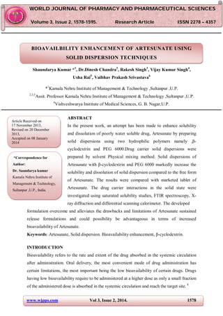 www.wjpps.com Vol 3, Issue 2, 2014. 1578
Shaundarya Kumar et al. World Journal of Pharmacy and Pharmaceutical Sciences
BIOAVAILBILITY ENHANCEMENT OF ARTESUNATE USING
SOLID DISPERSION TECHNIQUES
Shaundarya Kumar *1
, Dr.Dinesh Chandra2
, Rakesh Singh3
, Vijay Kumar Singh4
,
Usha Rai5
, Vaibhav Prakash Srivastava6
*1
Kamala Nehru Institute of Management & Technology ,Sultanpur ,U.P.
2,3,5
Assit. Professor Kamala Nehru Institute of Management & Technology ,Sultanpur ,U.P.
4
Vishveshwarya Institute of Medical Sciences, G. B. Nagar,U.P.
ABSTRACT
In the present work, an attempt has been made to enhance solubility
and dissolution of poorly water soluble drug, Artesunate by preparing
solid dispersions using two hydrophilic polymers namely ,β-
cyclodextrin and PEG 6000.Drug carrier solid dispersions were
prepared by solvent Physical mixing method. Solid dispersions of
Artesunate with β-cyclodextrin and PEG 6000 markedly increase the
solubility and dissolution of solid dispersion compared to the free form
of Artesunate. The results were compared with marketed tablet of
Artesunate. The drug carrier interactions in the solid state were
investigated using saturated solubility studies, FTIR spectroscopy, X-
ray diffraction and differential scanning calorimeter. The developed
formulation overcome and alleviates the drawbacks and limitations of Artesunate sustained
release formulations and could possibility be advantageous in terms of increased
bioavailability of Artesunate.
Keywords: Artesunate, Solid dispersion. Bioavailability enhancement, β-cyclodextrin.
INTRODUCTION
Bioavailability refers to the rate and extent of the drug absorbed in the systemic circulation
after administration. Oral delivery, the most convenient mode of drug administration has
certain limitations, the most important being the low bioavailability of certain drugs. Drugs
having low bioavailability require to be administered at a higher dose as only a small fraction
of the administered dose is absorbed in the systemic circulation and reach the target site. 1
WWOORRLLDD JJOOUURRNNAALL OOFF PPHHAARRMMAACCYY AANNDD PPHHAARRMMAACCEEUUTTIICCAALL SSCCIIEENNCCEESS
VVoolluummee 33,, IIssssuuee 22,, 11557788--11559955.. RReesseeaarrcchh AArrttiiccllee IISSSSNN 2278 – 4357
Article Received on
17 November 2013,
Revised on 20 December
2013,
Accepted on 08 January
2014
*Correspondence for
Author:
Dr. Saundarya kumar
Kamala Nehru Institute of
Management & Technology,
Sultanpur ,U.P., India.
 
