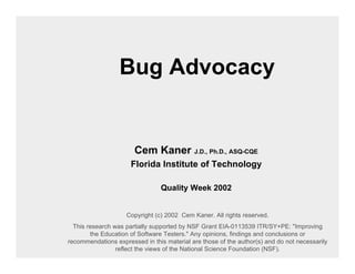 Bug Advocacy


                       Cem Kaner J.D., Ph.D., ASQ-CQE
                      Florida Institute of Technology

                                Quality Week 2002


                    Copyright (c) 2002 Cem Kaner. All rights reserved.
  This research was partially supported by NSF Grant EIA-0113539 ITR/SY+PE: "Improving
        the Education of Software Testers." Any opinions, findings and conclusions or
recommendations expressed in this material are those of the author(s) and do not necessarily
                 reflect the views of the National Science Foundation (NSF).
 