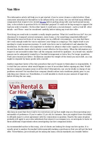 Van Hire
This informative article will help you to get started, if you've never chosen a vehicle before. Many
consumers nowadays let themselves to be influenced by cost alone, but you will find many different
components that require to be viewed My site before parting along with your hard-earned money.
Like, is the vehicle in question fit for its intended purpose? It could not be big enough to support the
load you wish to transfer. On the other hand, it could lack a crucial element - suchs a trail lift. other
details - and These - must be considered carefully before taking any truck hire offer.
First thing you need todo is consider a really simple question: 'What do I need the van for?' Are you
choosing it to transport several containers, move home, or for something completely different?
Choosing the incorrect form of car may place you in a difficult circumstance - you may find there
isn't room enough inside the van to maneuver your things in a single go. This might result in you
needing to create numerous journeys. It could even force one to reschedule it and abandon the
distribution. It's therefore very important to workout in advance what cubic capacity you're looking
for and then double check which vehicle is most effective for the activity. When the information you
require is not accessible online then call the company involved for guidance. As a broad rule, smaller
masses can be adequately treated by a Vauxhall Arrangement or Astra Van. For larger quantities,
Ford Luton transits are better. Do likewise consider the weight of the item/s you must shift, as a van
might be required by heavy goods with a tail-lift.
Another important factor of the hire procedure that you'll require to think about is responsibility. It
is vital that you uncover what would happen in case of an accident before signing any deal. Would
the hire company recognize some or all the duty? Alternatively, can you be totally in charge of any
problems received? An excellent hire company should outline such conditions plainly prior to you
selecting your chosen car. Nonetheless, it is still sensible to check on your amount of legal duty
before driving the van away.

Also keep in mind that there tend to be restrictions set up that might stop you from operating your
automobile of preference. If you're under 25 yrs old, for instance, then you mightn't have the ability
to officially input to a hire agreement with the corporation in question. Exactly the same situation
probably will apply to any extra individuals that require to accompany you, so anticipate to factor in
these additional requirements when investigating van hire companies online.
As recommended earlier in this essay, a lot of clients are looking for cheap van hire quotes. It is
usually great to analyze the market before generally making a purchase so that you will get the best
offer. Nevertheless, price should just be among the many critical standards you consider before

 