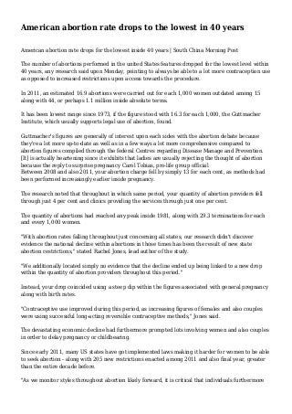 American abortion rate drops to the lowest in 40 years
American abortion rate drops for the lowest inside 40 years | South China Morning Post
The number of abortions performed in the united States features dropped for the lowest level within
40 years, any research said upon Monday, pointing to always be able to a lot more contraception use
as opposed to increased restrictions upon access towards the procedure.
In 2011, an estimated 16.9 abortions were carried out for each 1,000 women outdated among 15
along with 44, or perhaps 1.1 million inside absolute terms.
It has been lowest range since 1973, if the figure stood with 16.3 for each 1,000, the Guttmacher
Institute, which usually supports legal use of abortion, found.
Guttmacher's figures are generally of interest upon each sides with the abortion debate because
they're a lot more up-to-date as well as in a few ways a lot more comprehensive compared to
abortion figures compiled through the federal Centres regarding Disease Manage and Prevention.
[It] is actually heartening since it exhibits that ladies are usually rejecting the thought of abortion
because the reply to surprise pregnancy Carol Tobias, pro-life group official
Between 2008 and also 2011, your abortion charge fell by simply 13 for each cent, as methods had
been performed increasingly earlier inside pregnancy.
The research noted that throughout in which same period, your quantity of abortion providers fell
through just 4 per cent and clinics providing the services through just one per cent.
The quantity of abortions had reached any peak inside 1981, along with 29.3 terminations for each
and every 1,000 women.
"With abortion rates falling throughout just concerning all states, our research didn't discover
evidence the national decline within abortions in those times has been the result of new state
abortion restrictions," stated Rachel Jones, lead author of the study.
"We additionally located simply no evidence that the decline ended up being linked to a new drop
within the quantity of abortion providers throughout this period."
Instead, your drop coincided using a steep dip within the figures associated with general pregnancy
along with birth rates.
"Contraceptive use improved during this period, as increasing figures of females and also couples
were using successful long-acting reversible contraceptive methods," Jones said.
The devastating economic decline had furthermore prompted lots involving women and also couples
in order to delay pregnancy or childbearing.
Since early 2011, many US states have got implemented laws making it harder for women to be able
to seek abortion - along with 205 new restrictions enacted among 2011 and also final year, greater
than the entire decade before.
"As we monitor styles throughout abortion likely forward, it is critical that individuals furthermore

 