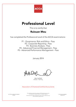 Professional Level
This is to certify that
Ruixuan Mou
has completed the Professional Level of the ACCA examinations:
P1 - Governance, Risk and Ethics - Pass
P2 - Corporate Reporting - Pass
P3 - Business Analysis - Pass
P4 - Advanced Financial Management - Pass
P5 - Advanced Performance Management - Pass
January 2014
Alan Hatfield
director - learning
Association of Chartered Certified Accountants
ACCA REGISTRATION NUMBER:
2323967
This certificate remains the property of ACCA and must not in any
circumstances be copied, altered or otherwise defaced.
ACCA retains the right to demand the return of this certificate at any
time and without giving reason.
CERTIFICATE NUMBER:
34856597367
 