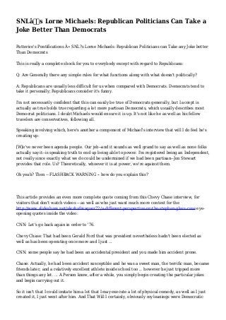 SNLâ€™s Lorne Michaels: Republican Politicians Can Take a
Joke Better Than Democrats
Patterico's Pontifications Â» SNL?s Lorne Michaels: Republican Politicians can Take any Joke better
Than Democrats
This is really a complete shock for you to everybody except with regard to Republicans:
Q: Are Generally there any simple rules for what functions along with what doesn't politically?
A: Republicans are usually less difficult for us when compared with Democrats. Democrats tend to
take it personally; Republicans consider it's funny.
I'm not necessarily confident that this can easily be true of Democrats generally, but I accept is
actually as true holds true regarding a lot more partisan Democrats, which usually describes most
Democrat politicians. I doubt Michaels would ensure it is up. It's not like he as well as his fellow
travelers are conservatives, following all.
Speaking involving which, here's another a component of Michael's interview that will I do feel he's
creating up:
[W]e've never been agenda people. Our job--and it sounds as well grand to say as well as none folks
actually say it--is speaking truth to end up being able to power. I'm registered being an Independent,
not really since exactly what we do could be undermined if we had been partisan--Jon Stewart
provides that role. Us? Theoretically, whoever it is at power, we're against them.
Oh yeah? Then -- FLASHBACK WARNING -- how do you explain this?

This article provides an even more complete quote coming from this Chevy Chase interview, for
visitors that don't watch videos -- as well as who just want much more context for the
http://www.slideshare.net/aleshafresquez72/a-different-perspective-on-the-stephen-glass-case eyeopening quotes inside the video:
CNN: Let's go back again in order to '76.
Chevy Chase: That had been Gerald Ford that was president nevertheless hadn't been elected as
well as has been operating once more and I just ...
CNN: some people say he had been an accidental president and you made him accident prone.
Chase: Actually, he had been accident susceptible and he was a sweet man, the terrific man, became
friends later, and a relatively excellent athlete inside school too ... however he just tripped more
than things any lot. ... A Person know, after a while, you simply begin creating the particular jokes
and begin carrying out it.
So it isn't that I could imitate him a lot that I may execute a lot of physical comedy, as well as I just
created it, I just went after him. And That Will I certainly, obviously my leanings were Democratic

 