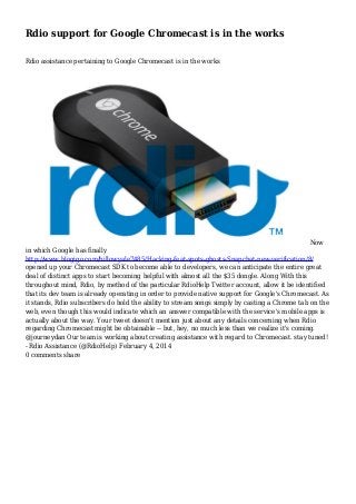 Rdio support for Google Chromecast is in the works
Rdio assistance pertaining to Google Chromecast is in the works

Now
in which Google has finally
http://www.blogigo.com/billowyale7485/Hacking-feat-spots-ghosts-Snapchat-new-verification/8/
opened up your Chromecast SDK to become able to developers, we can anticipate the entire great
deal of distinct apps to start becoming helpful with almost all the $35 dongle. Along With this
throughout mind, Rdio, by method of the particular RdioHelp Twitter account, allow it be identified
that its dev team is already operating in order to provide native support for Google's Chromecast. As
it stands, Rdio subscribers do hold the ability to stream songs simply by casting a Chrome tab on the
web, even though this would indicate which an answer compatible with the service's mobile apps is
actually about the way. Your tweet doesn't mention just about any details concerning when Rdio
regarding Chromecast might be obtainable -- but, hey, no much less than we realize it's coming.
@journeydan Our team is working about creating assistance with regard to Chromecast. stay tuned!
- Rdio Assistance (@RdioHelp) February 4, 2014
0 comments share

 