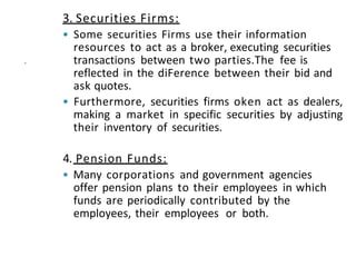 3. Securities Firms:
• Some securities Firms use their information
resources to act as a broker, executing securities
transactions between two parties.The fee is
reflected in the diFerence between their bid and
ask quotes.
• Furthermore, securities firms oken act as dealers,
making a market in specific securities by adjusting
their inventory of securities.
.
4. Pension Funds:
• Many corporations and government agencies
offer pension plans to their employees in which
funds are periodically contributed by the
employees, their employees or both.
 
