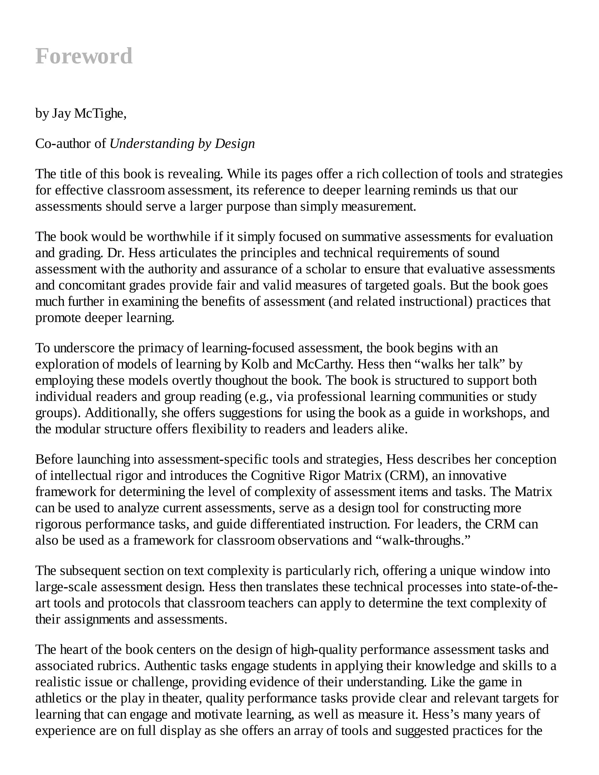 Foreword
by Jay McTighe,
Co-author of Understanding by Design
The title of this book is revealing. While its pages offer a rich collection of tools and strategies
for effective classroom assessment, its reference to deeper learning reminds us that our
assessments should serve a larger purpose than simply measurement.
The book would be worthwhile if it simply focused on summative assessments for evaluation
and grading. Dr. Hess articulates the principles and technical requirements of sound
assessment with the authority and assurance of a scholar to ensure that evaluative assessments
and concomitant grades provide fair and valid measures of targeted goals. But the book goes
much further in examining the benefits of assessment (and related instructional) practices that
promote deeper learning.
To underscore the primacy of learning-focused assessment, the book begins with an
exploration of models of learning by Kolb and McCarthy. Hess then “walks her talk” by
employing these models overtly thoughout the book. The book is structured to support both
individual readers and group reading (e.g., via professional learning communities or study
groups). Additionally, she offers suggestions for using the book as a guide in workshops, and
the modular structure offers flexibility to readers and leaders alike.
Before launching into assessment-specific tools and strategies, Hess describes her conception
of intellectual rigor and introduces the Cognitive Rigor Matrix (CRM), an innovative
framework for determining the level of complexity of assessment items and tasks. The Matrix
can be used to analyze current assessments, serve as a design tool for constructing more
rigorous performance tasks, and guide differentiated instruction. For leaders, the CRM can
also be used as a framework for classroom observations and “walk-throughs.”
The subsequent section on text complexity is particularly rich, offering a unique window into
large-scale assessment design. Hess then translates these technical processes into state-of-the-
art tools and protocols that classroom teachers can apply to determine the text complexity of
their assignments and assessments.
The heart of the book centers on the design of high-quality performance assessment tasks and
associated rubrics. Authentic tasks engage students in applying their knowledge and skills to a
realistic issue or challenge, providing evidence of their understanding. Like the game in
athletics or the play in theater, quality performance tasks provide clear and relevant targets for
learning that can engage and motivate learning, as well as measure it. Hess’s many years of
experience are on full display as she offers an array of tools and suggested practices for the
 