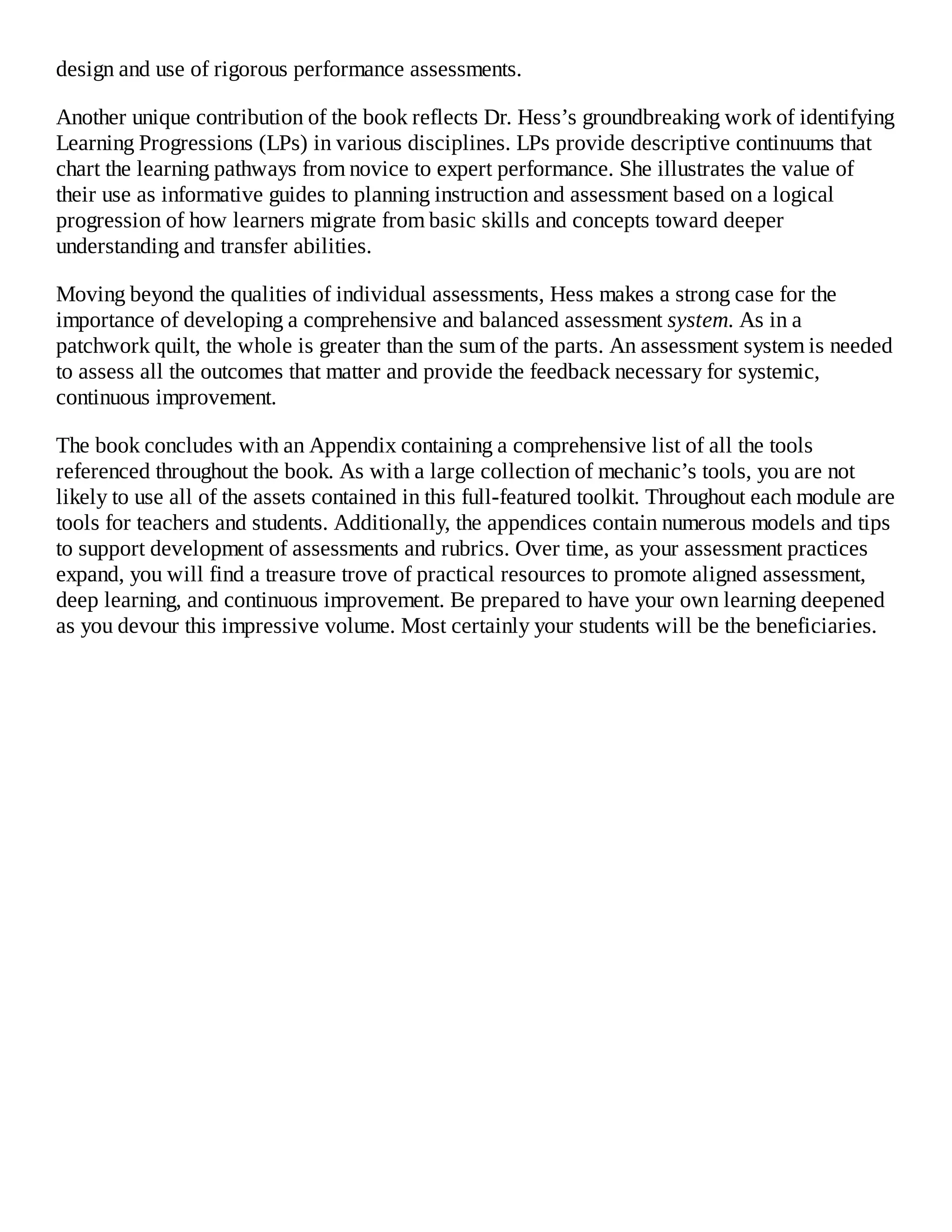 design and use of rigorous performance assessments.
Another unique contribution of the book reflects Dr. Hess’s groundbreaking work of identifying
Learning Progressions (LPs) in various disciplines. LPs provide descriptive continuums that
chart the learning pathways from novice to expert performance. She illustrates the value of
their use as informative guides to planning instruction and assessment based on a logical
progression of how learners migrate from basic skills and concepts toward deeper
understanding and transfer abilities.
Moving beyond the qualities of individual assessments, Hess makes a strong case for the
importance of developing a comprehensive and balanced assessment system. As in a
patchwork quilt, the whole is greater than the sum of the parts. An assessment system is needed
to assess all the outcomes that matter and provide the feedback necessary for systemic,
continuous improvement.
The book concludes with an Appendix containing a comprehensive list of all the tools
referenced throughout the book. As with a large collection of mechanic’s tools, you are not
likely to use all of the assets contained in this full-featured toolkit. Throughout each module are
tools for teachers and students. Additionally, the appendices contain numerous models and tips
to support development of assessments and rubrics. Over time, as your assessment practices
expand, you will find a treasure trove of practical resources to promote aligned assessment,
deep learning, and continuous improvement. Be prepared to have your own learning deepened
as you devour this impressive volume. Most certainly your students will be the beneficiaries.
 