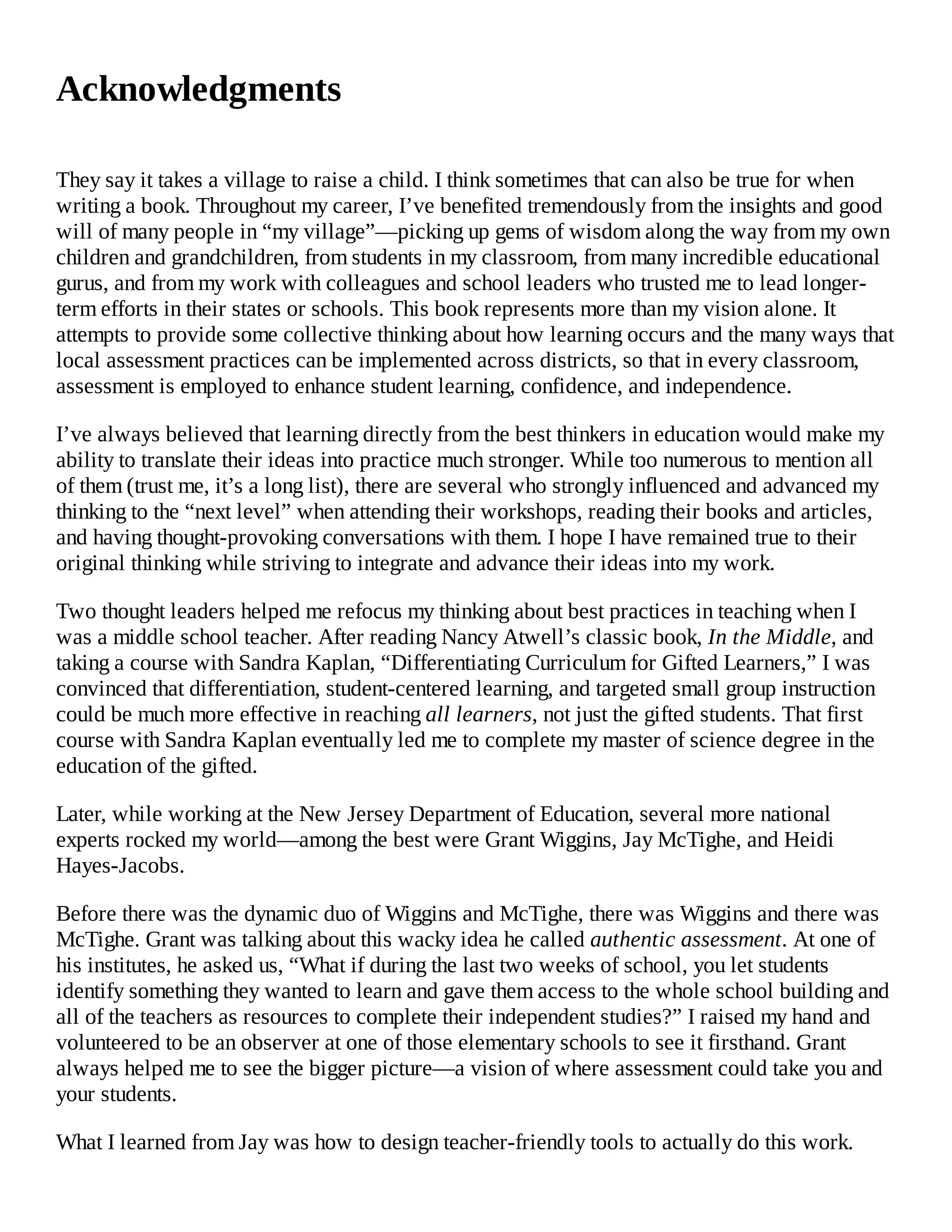 Acknowledgments
They say it takes a village to raise a child. I think sometimes that can also be true for when
writing a book. Throughout my career, I’ve benefited tremendously from the insights and good
will of many people in “my village”—picking up gems of wisdom along the way from my own
children and grandchildren, from students in my classroom, from many incredible educational
gurus, and from my work with colleagues and school leaders who trusted me to lead longer-
term efforts in their states or schools. This book represents more than my vision alone. It
attempts to provide some collective thinking about how learning occurs and the many ways that
local assessment practices can be implemented across districts, so that in every classroom,
assessment is employed to enhance student learning, confidence, and independence.
I’ve always believed that learning directly from the best thinkers in education would make my
ability to translate their ideas into practice much stronger. While too numerous to mention all
of them (trust me, it’s a long list), there are several who strongly influenced and advanced my
thinking to the “next level” when attending their workshops, reading their books and articles,
and having thought-provoking conversations with them. I hope I have remained true to their
original thinking while striving to integrate and advance their ideas into my work.
Two thought leaders helped me refocus my thinking about best practices in teaching when I
was a middle school teacher. After reading Nancy Atwell’s classic book, In the Middle, and
taking a course with Sandra Kaplan, “Differentiating Curriculum for Gifted Learners,” I was
convinced that differentiation, student-centered learning, and targeted small group instruction
could be much more effective in reaching all learners, not just the gifted students. That first
course with Sandra Kaplan eventually led me to complete my master of science degree in the
education of the gifted.
Later, while working at the New Jersey Department of Education, several more national
experts rocked my world—among the best were Grant Wiggins, Jay McTighe, and Heidi
Hayes-Jacobs.
Before there was the dynamic duo of Wiggins and McTighe, there was Wiggins and there was
McTighe. Grant was talking about this wacky idea he called authentic assessment. At one of
his institutes, he asked us, “What if during the last two weeks of school, you let students
identify something they wanted to learn and gave them access to the whole school building and
all of the teachers as resources to complete their independent studies?” I raised my hand and
volunteered to be an observer at one of those elementary schools to see it firsthand. Grant
always helped me to see the bigger picture—a vision of where assessment could take you and
your students.
What I learned from Jay was how to design teacher-friendly tools to actually do this work.
 