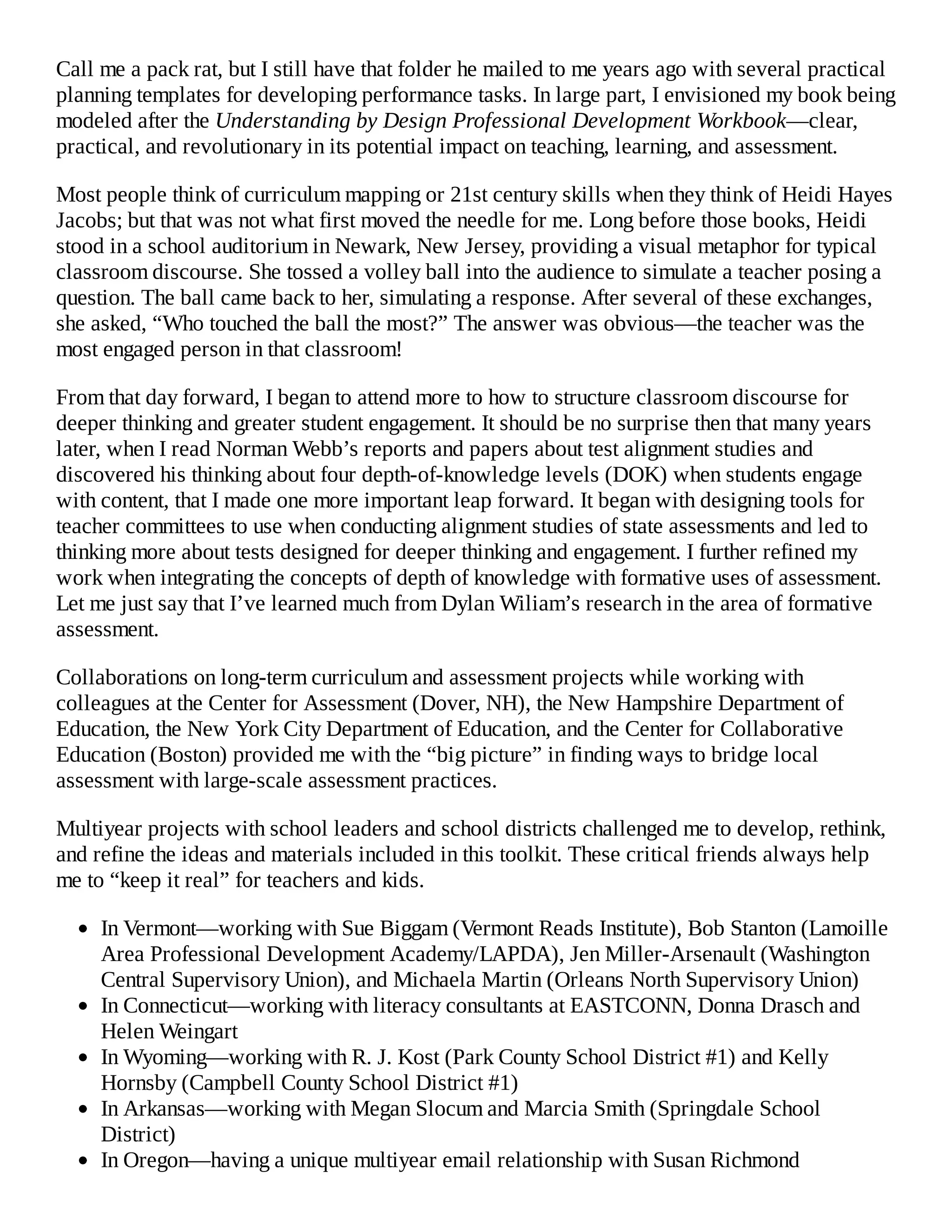 Call me a pack rat, but I still have that folder he mailed to me years ago with several practical
planning templates for developing performance tasks. In large part, I envisioned my book being
modeled after the Understanding by Design Professional Development Workbook—clear,
practical, and revolutionary in its potential impact on teaching, learning, and assessment.
Most people think of curriculum mapping or 21st century skills when they think of Heidi Hayes
Jacobs; but that was not what first moved the needle for me. Long before those books, Heidi
stood in a school auditorium in Newark, New Jersey, providing a visual metaphor for typical
classroom discourse. She tossed a volley ball into the audience to simulate a teacher posing a
question. The ball came back to her, simulating a response. After several of these exchanges,
she asked, “Who touched the ball the most?” The answer was obvious—the teacher was the
most engaged person in that classroom!
From that day forward, I began to attend more to how to structure classroom discourse for
deeper thinking and greater student engagement. It should be no surprise then that many years
later, when I read Norman Webb’s reports and papers about test alignment studies and
discovered his thinking about four depth-of-knowledge levels (DOK) when students engage
with content, that I made one more important leap forward. It began with designing tools for
teacher committees to use when conducting alignment studies of state assessments and led to
thinking more about tests designed for deeper thinking and engagement. I further refined my
work when integrating the concepts of depth of knowledge with formative uses of assessment.
Let me just say that I’ve learned much from Dylan Wiliam’s research in the area of formative
assessment.
Collaborations on long-term curriculum and assessment projects while working with
colleagues at the Center for Assessment (Dover, NH), the New Hampshire Department of
Education, the New York City Department of Education, and the Center for Collaborative
Education (Boston) provided me with the “big picture” in finding ways to bridge local
assessment with large-scale assessment practices.
Multiyear projects with school leaders and school districts challenged me to develop, rethink,
and refine the ideas and materials included in this toolkit. These critical friends always help
me to “keep it real” for teachers and kids.
In Vermont—working with Sue Biggam (Vermont Reads Institute), Bob Stanton (Lamoille
Area Professional Development Academy/LAPDA), Jen Miller-Arsenault (Washington
Central Supervisory Union), and Michaela Martin (Orleans North Supervisory Union)
In Connecticut—working with literacy consultants at EASTCONN, Donna Drasch and
Helen Weingart
In Wyoming—working with R. J. Kost (Park County School District #1) and Kelly
Hornsby (Campbell County School District #1)
In Arkansas—working with Megan Slocum and Marcia Smith (Springdale School
District)
In Oregon—having a unique multiyear email relationship with Susan Richmond
 