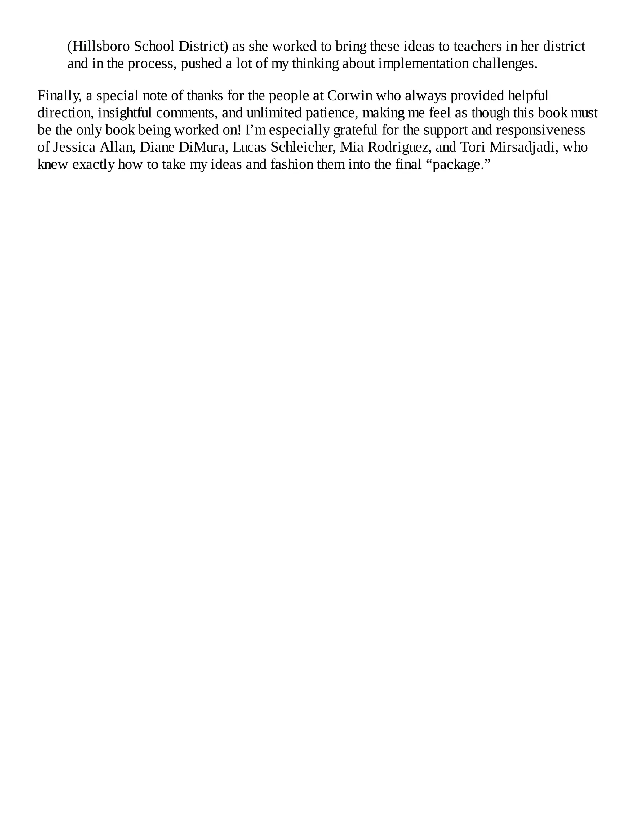 (Hillsboro School District) as she worked to bring these ideas to teachers in her district
and in the process, pushed a lot of my thinking about implementation challenges.
Finally, a special note of thanks for the people at Corwin who always provided helpful
direction, insightful comments, and unlimited patience, making me feel as though this book must
be the only book being worked on! I’m especially grateful for the support and responsiveness
of Jessica Allan, Diane DiMura, Lucas Schleicher, Mia Rodriguez, and Tori Mirsadjadi, who
knew exactly how to take my ideas and fashion them into the final “package.”
 