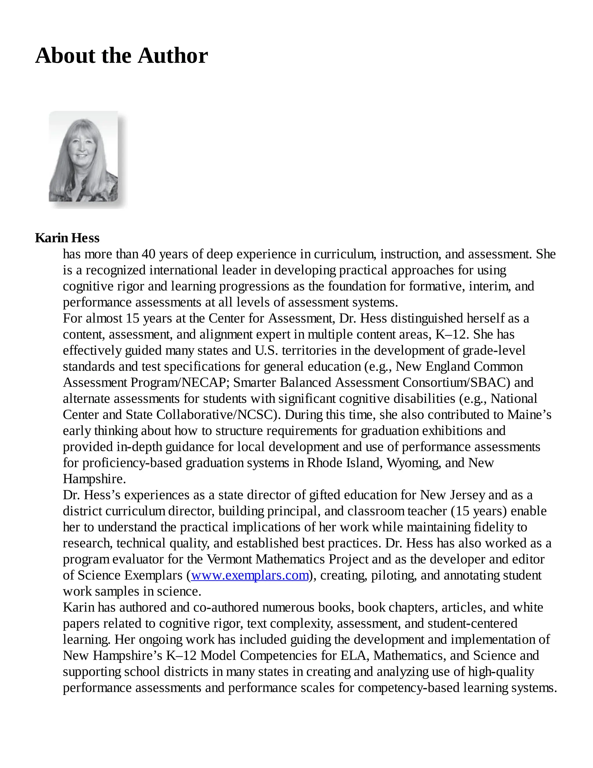 About the Author
Karin Hess
has more than 40 years of deep experience in curriculum, instruction, and assessment. She
is a recognized international leader in developing practical approaches for using
cognitive rigor and learning progressions as the foundation for formative, interim, and
performance assessments at all levels of assessment systems.
For almost 15 years at the Center for Assessment, Dr. Hess distinguished herself as a
content, assessment, and alignment expert in multiple content areas, K–12. She has
effectively guided many states and U.S. territories in the development of grade-level
standards and test specifications for general education (e.g., New England Common
Assessment Program/NECAP; Smarter Balanced Assessment Consortium/SBAC) and
alternate assessments for students with significant cognitive disabilities (e.g., National
Center and State Collaborative/NCSC). During this time, she also contributed to Maine’s
early thinking about how to structure requirements for graduation exhibitions and
provided in-depth guidance for local development and use of performance assessments
for proficiency-based graduation systems in Rhode Island, Wyoming, and New
Hampshire.
Dr. Hess’s experiences as a state director of gifted education for New Jersey and as a
district curriculum director, building principal, and classroom teacher (15 years) enable
her to understand the practical implications of her work while maintaining fidelity to
research, technical quality, and established best practices. Dr. Hess has also worked as a
program evaluator for the Vermont Mathematics Project and as the developer and editor
of Science Exemplars (www.exemplars.com), creating, piloting, and annotating student
work samples in science.
Karin has authored and co-authored numerous books, book chapters, articles, and white
papers related to cognitive rigor, text complexity, assessment, and student-centered
learning. Her ongoing work has included guiding the development and implementation of
New Hampshire’s K–12 Model Competencies for ELA, Mathematics, and Science and
supporting school districts in many states in creating and analyzing use of high-quality
performance assessments and performance scales for competency-based learning systems.
 