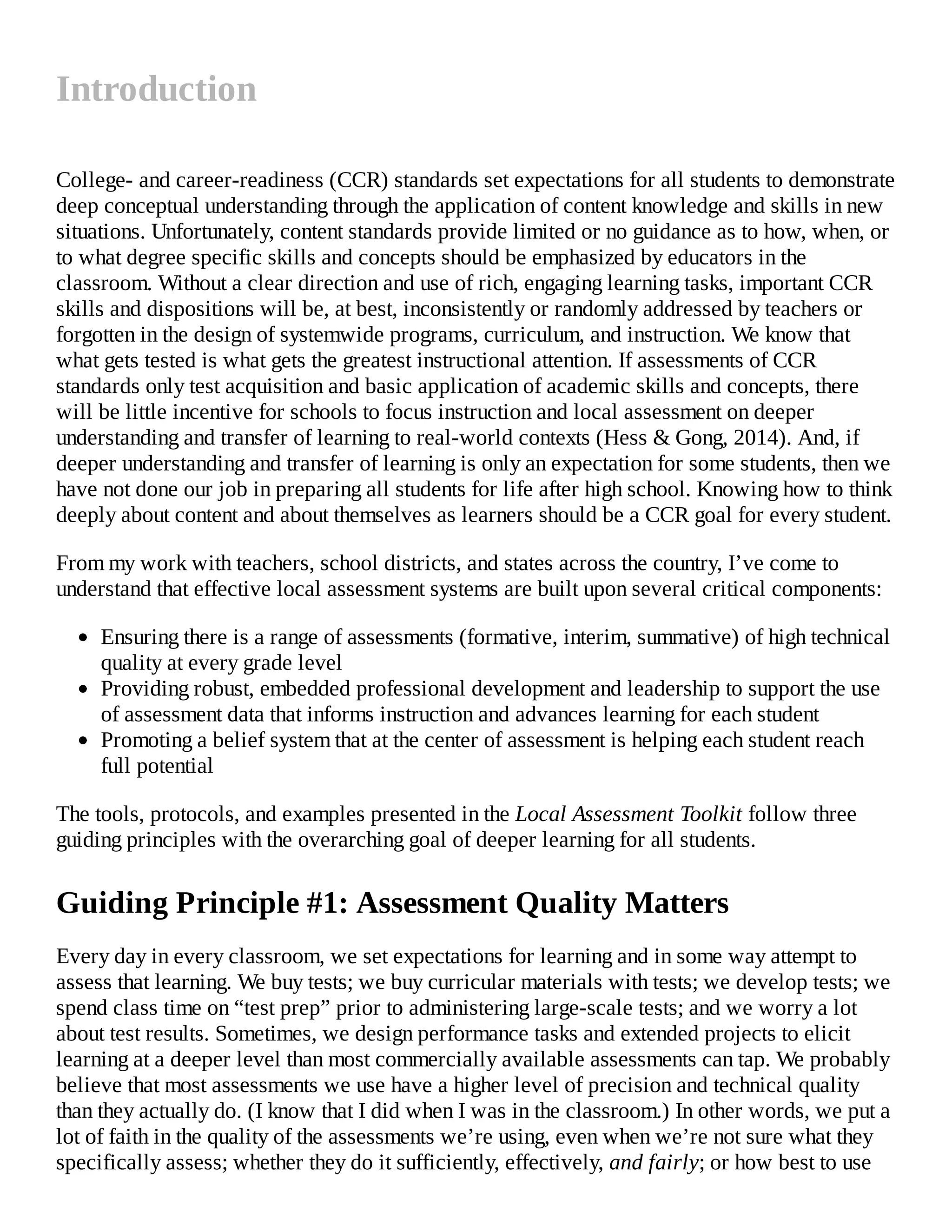 Introduction
College- and career-readiness (CCR) standards set expectations for all students to demonstrate
deep conceptual understanding through the application of content knowledge and skills in new
situations. Unfortunately, content standards provide limited or no guidance as to how, when, or
to what degree specific skills and concepts should be emphasized by educators in the
classroom. Without a clear direction and use of rich, engaging learning tasks, important CCR
skills and dispositions will be, at best, inconsistently or randomly addressed by teachers or
forgotten in the design of systemwide programs, curriculum, and instruction. We know that
what gets tested is what gets the greatest instructional attention. If assessments of CCR
standards only test acquisition and basic application of academic skills and concepts, there
will be little incentive for schools to focus instruction and local assessment on deeper
understanding and transfer of learning to real-world contexts (Hess & Gong, 2014). And, if
deeper understanding and transfer of learning is only an expectation for some students, then we
have not done our job in preparing all students for life after high school. Knowing how to think
deeply about content and about themselves as learners should be a CCR goal for every student.
From my work with teachers, school districts, and states across the country, I’ve come to
understand that effective local assessment systems are built upon several critical components:
Ensuring there is a range of assessments (formative, interim, summative) of high technical
quality at every grade level
Providing robust, embedded professional development and leadership to support the use
of assessment data that informs instruction and advances learning for each student
Promoting a belief system that at the center of assessment is helping each student reach
full potential
The tools, protocols, and examples presented in the Local Assessment Toolkit follow three
guiding principles with the overarching goal of deeper learning for all students.
Guiding Principle #1: Assessment Quality Matters
Every day in every classroom, we set expectations for learning and in some way attempt to
assess that learning. We buy tests; we buy curricular materials with tests; we develop tests; we
spend class time on “test prep” prior to administering large-scale tests; and we worry a lot
about test results. Sometimes, we design performance tasks and extended projects to elicit
learning at a deeper level than most commercially available assessments can tap. We probably
believe that most assessments we use have a higher level of precision and technical quality
than they actually do. (I know that I did when I was in the classroom.) In other words, we put a
lot of faith in the quality of the assessments we’re using, even when we’re not sure what they
specifically assess; whether they do it sufficiently, effectively, and fairly; or how best to use
 