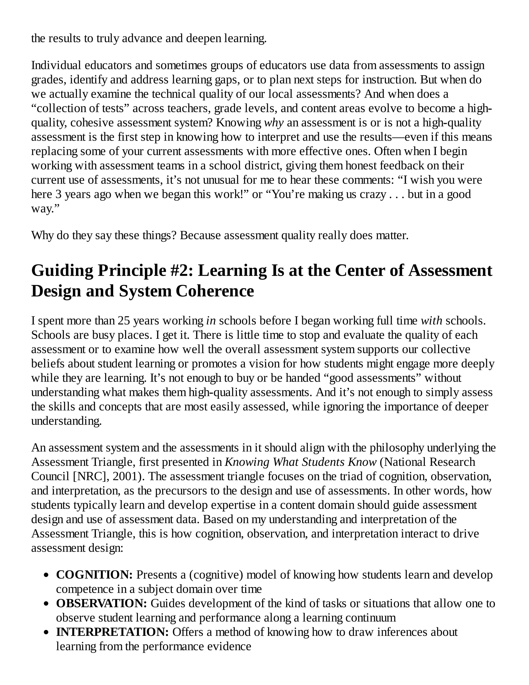 the results to truly advance and deepen learning.
Individual educators and sometimes groups of educators use data from assessments to assign
grades, identify and address learning gaps, or to plan next steps for instruction. But when do
we actually examine the technical quality of our local assessments? And when does a
“collection of tests” across teachers, grade levels, and content areas evolve to become a high-
quality, cohesive assessment system? Knowing why an assessment is or is not a high-quality
assessment is the first step in knowing how to interpret and use the results—even if this means
replacing some of your current assessments with more effective ones. Often when I begin
working with assessment teams in a school district, giving them honest feedback on their
current use of assessments, it’s not unusual for me to hear these comments: “I wish you were
here 3 years ago when we began this work!” or “You’re making us crazy . . . but in a good
way.”
Why do they say these things? Because assessment quality really does matter.
Guiding Principle #2: Learning Is at the Center of Assessment
Design and System Coherence
I spent more than 25 years working in schools before I began working full time with schools.
Schools are busy places. I get it. There is little time to stop and evaluate the quality of each
assessment or to examine how well the overall assessment system supports our collective
beliefs about student learning or promotes a vision for how students might engage more deeply
while they are learning. It’s not enough to buy or be handed “good assessments” without
understanding what makes them high-quality assessments. And it’s not enough to simply assess
the skills and concepts that are most easily assessed, while ignoring the importance of deeper
understanding.
An assessment system and the assessments in it should align with the philosophy underlying the
Assessment Triangle, first presented in Knowing What Students Know (National Research
Council [NRC], 2001). The assessment triangle focuses on the triad of cognition, observation,
and interpretation, as the precursors to the design and use of assessments. In other words, how
students typically learn and develop expertise in a content domain should guide assessment
design and use of assessment data. Based on my understanding and interpretation of the
Assessment Triangle, this is how cognition, observation, and interpretation interact to drive
assessment design:
COGNITION: Presents a (cognitive) model of knowing how students learn and develop
competence in a subject domain over time
OBSERVATION: Guides development of the kind of tasks or situations that allow one to
observe student learning and performance along a learning continuum
INTERPRETATION: Offers a method of knowing how to draw inferences about
learning from the performance evidence
 