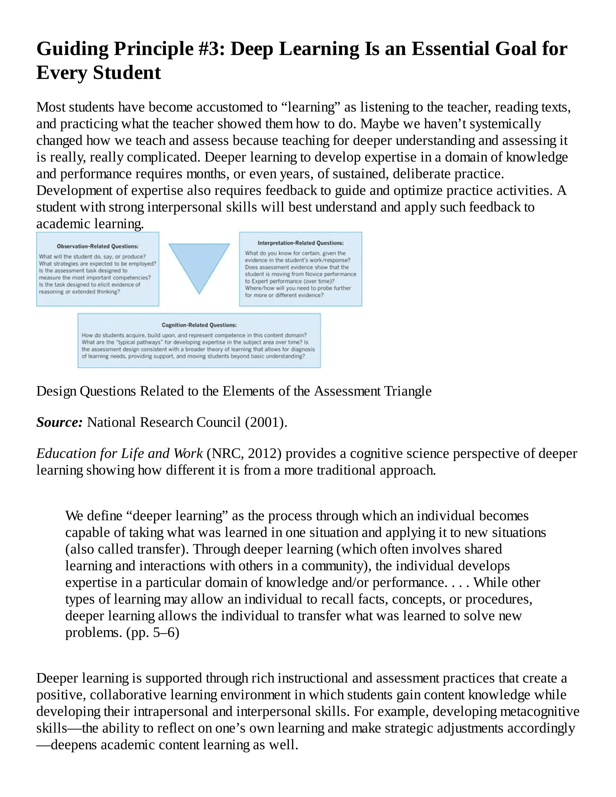 Guiding Principle #3: Deep Learning Is an Essential Goal for
Every Student
Most students have become accustomed to “learning” as listening to the teacher, reading texts,
and practicing what the teacher showed them how to do. Maybe we haven’t systemically
changed how we teach and assess because teaching for deeper understanding and assessing it
is really, really complicated. Deeper learning to develop expertise in a domain of knowledge
and performance requires months, or even years, of sustained, deliberate practice.
Development of expertise also requires feedback to guide and optimize practice activities. A
student with strong interpersonal skills will best understand and apply such feedback to
academic learning.
Design Questions Related to the Elements of the Assessment Triangle
Source: National Research Council (2001).
Education for Life and Work (NRC, 2012) provides a cognitive science perspective of deeper
learning showing how different it is from a more traditional approach.
We define “deeper learning” as the process through which an individual becomes
capable of taking what was learned in one situation and applying it to new situations
(also called transfer). Through deeper learning (which often involves shared
learning and interactions with others in a community), the individual develops
expertise in a particular domain of knowledge and/or performance. . . . While other
types of learning may allow an individual to recall facts, concepts, or procedures,
deeper learning allows the individual to transfer what was learned to solve new
problems. (pp. 5–6)
Deeper learning is supported through rich instructional and assessment practices that create a
positive, collaborative learning environment in which students gain content knowledge while
developing their intrapersonal and interpersonal skills. For example, developing metacognitive
skills—the ability to reflect on one’s own learning and make strategic adjustments accordingly
—deepens academic content learning as well.
 