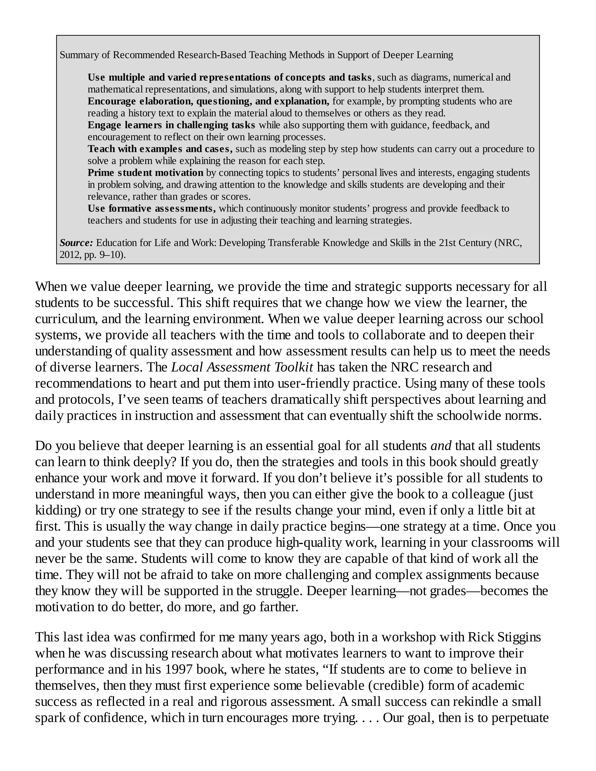 Summary of Recommended Research-Based Teaching Methods in Support of Deeper Learning
Use multiple and varied representations of concepts and tasks, such as diagrams, numerical and
mathematical representations, and simulations, along with support to help students interpret them.
Encourage elaboration, questioning, and explanation, for example, by prompting students who are
reading a history text to explain the material aloud to themselves or others as they read.
Engage learners in challenging tasks while also supporting them with guidance, feedback, and
encouragement to reflect on their own learning processes.
Teach with examples and cases, such as modeling step by step how students can carry out a procedure to
solve a problem while explaining the reason for each step.
Prime student motivation by connecting topics to students’ personal lives and interests, engaging students
in problem solving, and drawing attention to the knowledge and skills students are developing and their
relevance, rather than grades or scores.
Use formative assessments, which continuously monitor students’ progress and provide feedback to
teachers and students for use in adjusting their teaching and learning strategies.
Source: Education for Life and Work: Developing Transferable Knowledge and Skills in the 21st Century (NRC,
2012, pp. 9–10).
When we value deeper learning, we provide the time and strategic supports necessary for all
students to be successful. This shift requires that we change how we view the learner, the
curriculum, and the learning environment. When we value deeper learning across our school
systems, we provide all teachers with the time and tools to collaborate and to deepen their
understanding of quality assessment and how assessment results can help us to meet the needs
of diverse learners. The Local Assessment Toolkit has taken the NRC research and
recommendations to heart and put them into user-friendly practice. Using many of these tools
and protocols, I’ve seen teams of teachers dramatically shift perspectives about learning and
daily practices in instruction and assessment that can eventually shift the schoolwide norms.
Do you believe that deeper learning is an essential goal for all students and that all students
can learn to think deeply? If you do, then the strategies and tools in this book should greatly
enhance your work and move it forward. If you don’t believe it’s possible for all students to
understand in more meaningful ways, then you can either give the book to a colleague (just
kidding) or try one strategy to see if the results change your mind, even if only a little bit at
first. This is usually the way change in daily practice begins—one strategy at a time. Once you
and your students see that they can produce high-quality work, learning in your classrooms will
never be the same. Students will come to know they are capable of that kind of work all the
time. They will not be afraid to take on more challenging and complex assignments because
they know they will be supported in the struggle. Deeper learning—not grades—becomes the
motivation to do better, do more, and go farther.
This last idea was confirmed for me many years ago, both in a workshop with Rick Stiggins
when he was discussing research about what motivates learners to want to improve their
performance and in his 1997 book, where he states, “If students are to come to believe in
themselves, then they must first experience some believable (credible) form of academic
success as reflected in a real and rigorous assessment. A small success can rekindle a small
spark of confidence, which in turn encourages more trying. . . . Our goal, then is to perpetuate
 
