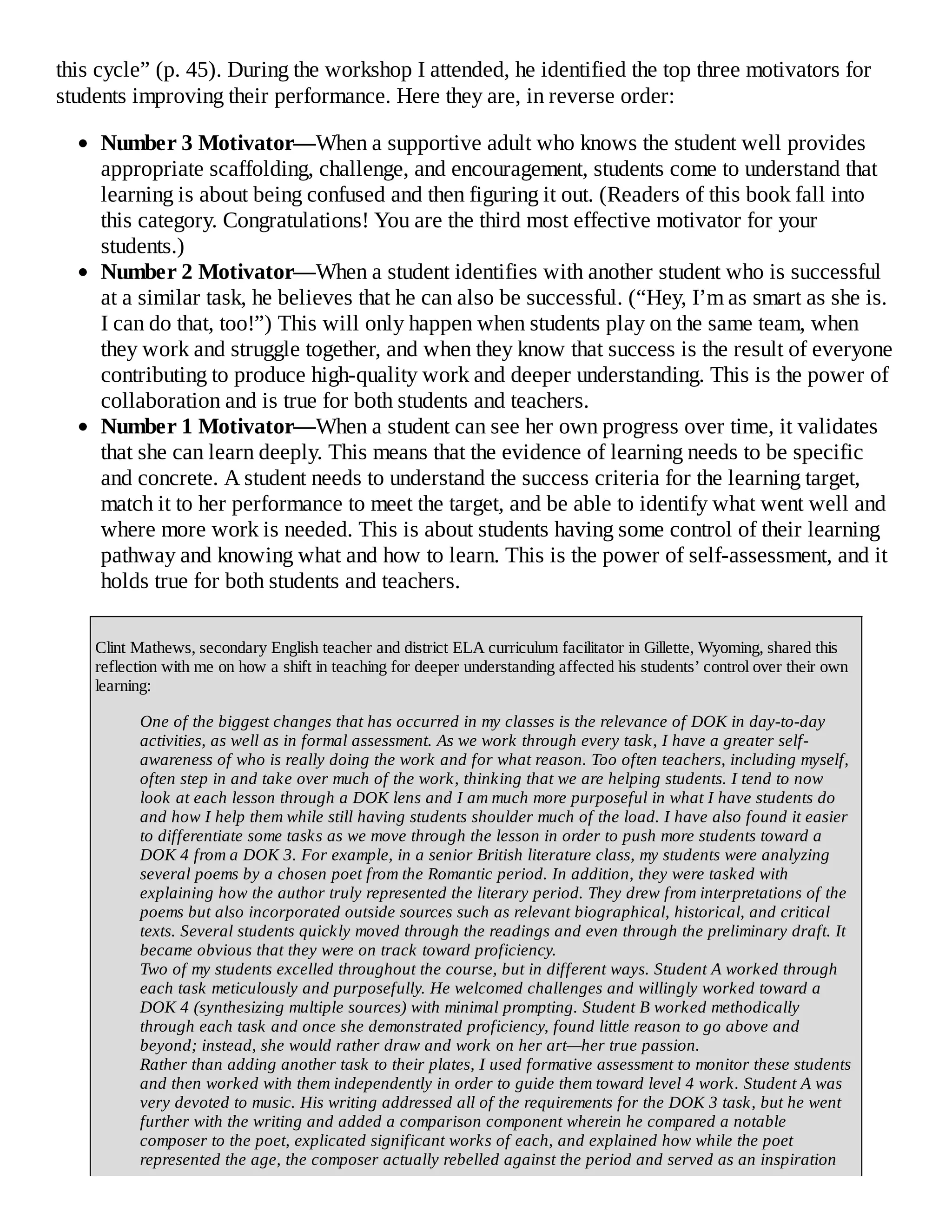 this cycle” (p. 45). During the workshop I attended, he identified the top three motivators for
students improving their performance. Here they are, in reverse order:
Number 3 Motivator—When a supportive adult who knows the student well provides
appropriate scaffolding, challenge, and encouragement, students come to understand that
learning is about being confused and then figuring it out. (Readers of this book fall into
this category. Congratulations! You are the third most effective motivator for your
students.)
Number 2 Motivator—When a student identifies with another student who is successful
at a similar task, he believes that he can also be successful. (“Hey, I’m as smart as she is.
I can do that, too!”) This will only happen when students play on the same team, when
they work and struggle together, and when they know that success is the result of everyone
contributing to produce high-quality work and deeper understanding. This is the power of
collaboration and is true for both students and teachers.
Number 1 Motivator—When a student can see her own progress over time, it validates
that she can learn deeply. This means that the evidence of learning needs to be specific
and concrete. A student needs to understand the success criteria for the learning target,
match it to her performance to meet the target, and be able to identify what went well and
where more work is needed. This is about students having some control of their learning
pathway and knowing what and how to learn. This is the power of self-assessment, and it
holds true for both students and teachers.
Clint Mathews, secondary English teacher and district ELA curriculum facilitator in Gillette, Wyoming, shared this
reflection with me on how a shift in teaching for deeper understanding affected his students’ control over their own
learning:
One of the biggest changes that has occurred in my classes is the relevance of DOK in day-to-day
activities, as well as in formal assessment. As we work through every task, I have a greater self-
awareness of who is really doing the work and for what reason. Too often teachers, including myself,
often step in and take over much of the work, thinking that we are helping students. I tend to now
look at each lesson through a DOK lens and I am much more purposeful in what I have students do
and how I help them while still having students shoulder much of the load. I have also found it easier
to differentiate some tasks as we move through the lesson in order to push more students toward a
DOK 4 from a DOK 3. For example, in a senior British literature class, my students were analyzing
several poems by a chosen poet from the Romantic period. In addition, they were tasked with
explaining how the author truly represented the literary period. They drew from interpretations of the
poems but also incorporated outside sources such as relevant biographical, historical, and critical
texts. Several students quickly moved through the readings and even through the preliminary draft. It
became obvious that they were on track toward proficiency.
Two of my students excelled throughout the course, but in different ways. Student A worked through
each task meticulously and purposefully. He welcomed challenges and willingly worked toward a
DOK 4 (synthesizing multiple sources) with minimal prompting. Student B worked methodically
through each task and once she demonstrated proficiency, found little reason to go above and
beyond; instead, she would rather draw and work on her art—her true passion.
Rather than adding another task to their plates, I used formative assessment to monitor these students
and then worked with them independently in order to guide them toward level 4 work. Student A was
very devoted to music. His writing addressed all of the requirements for the DOK 3 task, but he went
further with the writing and added a comparison component wherein he compared a notable
composer to the poet, explicated significant works of each, and explained how while the poet
represented the age, the composer actually rebelled against the period and served as an inspiration
 
