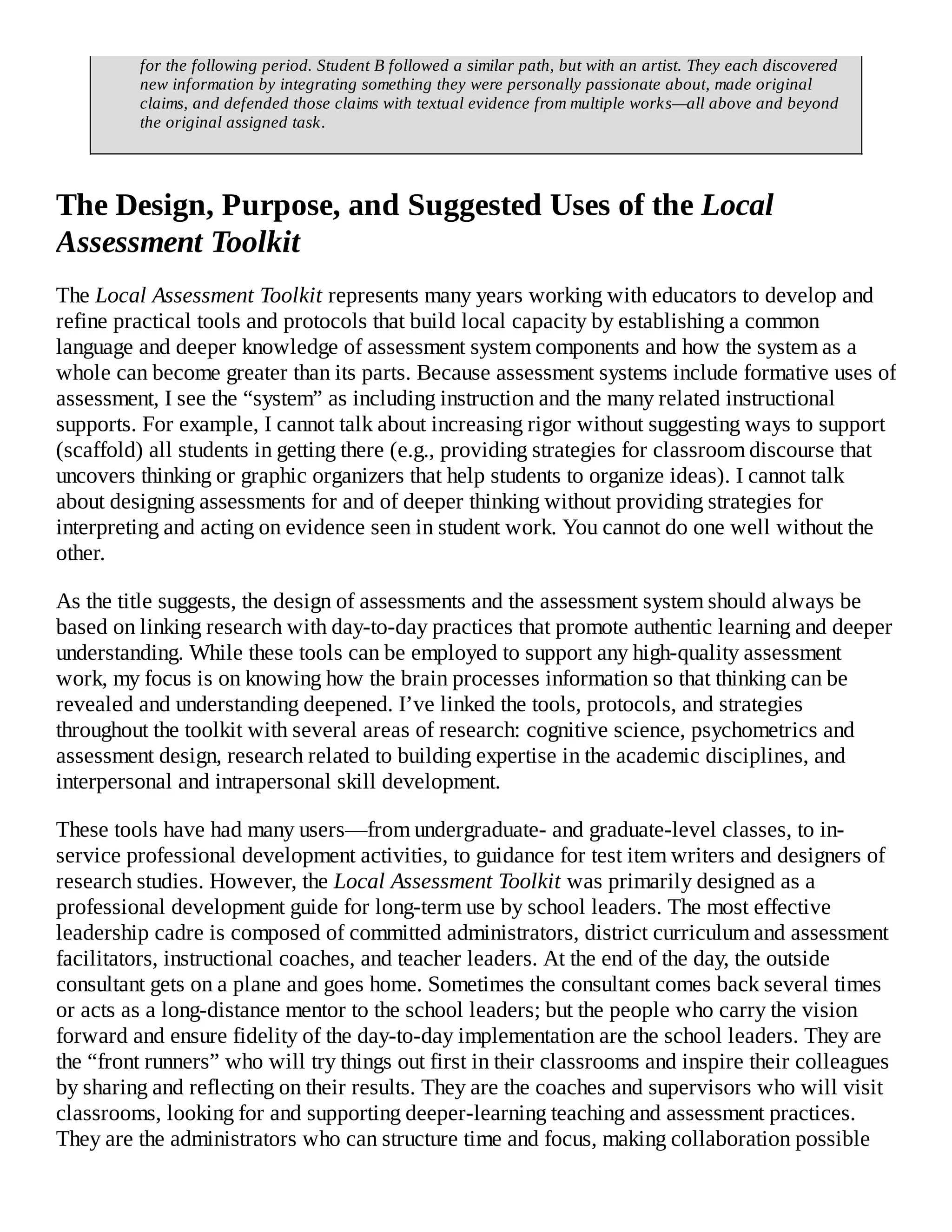 for the following period. Student B followed a similar path, but with an artist. They each discovered
new information by integrating something they were personally passionate about, made original
claims, and defended those claims with textual evidence from multiple works—all above and beyond
the original assigned task.
The Design, Purpose, and Suggested Uses of the Local
Assessment Toolkit
The Local Assessment Toolkit represents many years working with educators to develop and
refine practical tools and protocols that build local capacity by establishing a common
language and deeper knowledge of assessment system components and how the system as a
whole can become greater than its parts. Because assessment systems include formative uses of
assessment, I see the “system” as including instruction and the many related instructional
supports. For example, I cannot talk about increasing rigor without suggesting ways to support
(scaffold) all students in getting there (e.g., providing strategies for classroom discourse that
uncovers thinking or graphic organizers that help students to organize ideas). I cannot talk
about designing assessments for and of deeper thinking without providing strategies for
interpreting and acting on evidence seen in student work. You cannot do one well without the
other.
As the title suggests, the design of assessments and the assessment system should always be
based on linking research with day-to-day practices that promote authentic learning and deeper
understanding. While these tools can be employed to support any high-quality assessment
work, my focus is on knowing how the brain processes information so that thinking can be
revealed and understanding deepened. I’ve linked the tools, protocols, and strategies
throughout the toolkit with several areas of research: cognitive science, psychometrics and
assessment design, research related to building expertise in the academic disciplines, and
interpersonal and intrapersonal skill development.
These tools have had many users—from undergraduate- and graduate-level classes, to in-
service professional development activities, to guidance for test item writers and designers of
research studies. However, the Local Assessment Toolkit was primarily designed as a
professional development guide for long-term use by school leaders. The most effective
leadership cadre is composed of committed administrators, district curriculum and assessment
facilitators, instructional coaches, and teacher leaders. At the end of the day, the outside
consultant gets on a plane and goes home. Sometimes the consultant comes back several times
or acts as a long-distance mentor to the school leaders; but the people who carry the vision
forward and ensure fidelity of the day-to-day implementation are the school leaders. They are
the “front runners” who will try things out first in their classrooms and inspire their colleagues
by sharing and reflecting on their results. They are the coaches and supervisors who will visit
classrooms, looking for and supporting deeper-learning teaching and assessment practices.
They are the administrators who can structure time and focus, making collaboration possible
 
