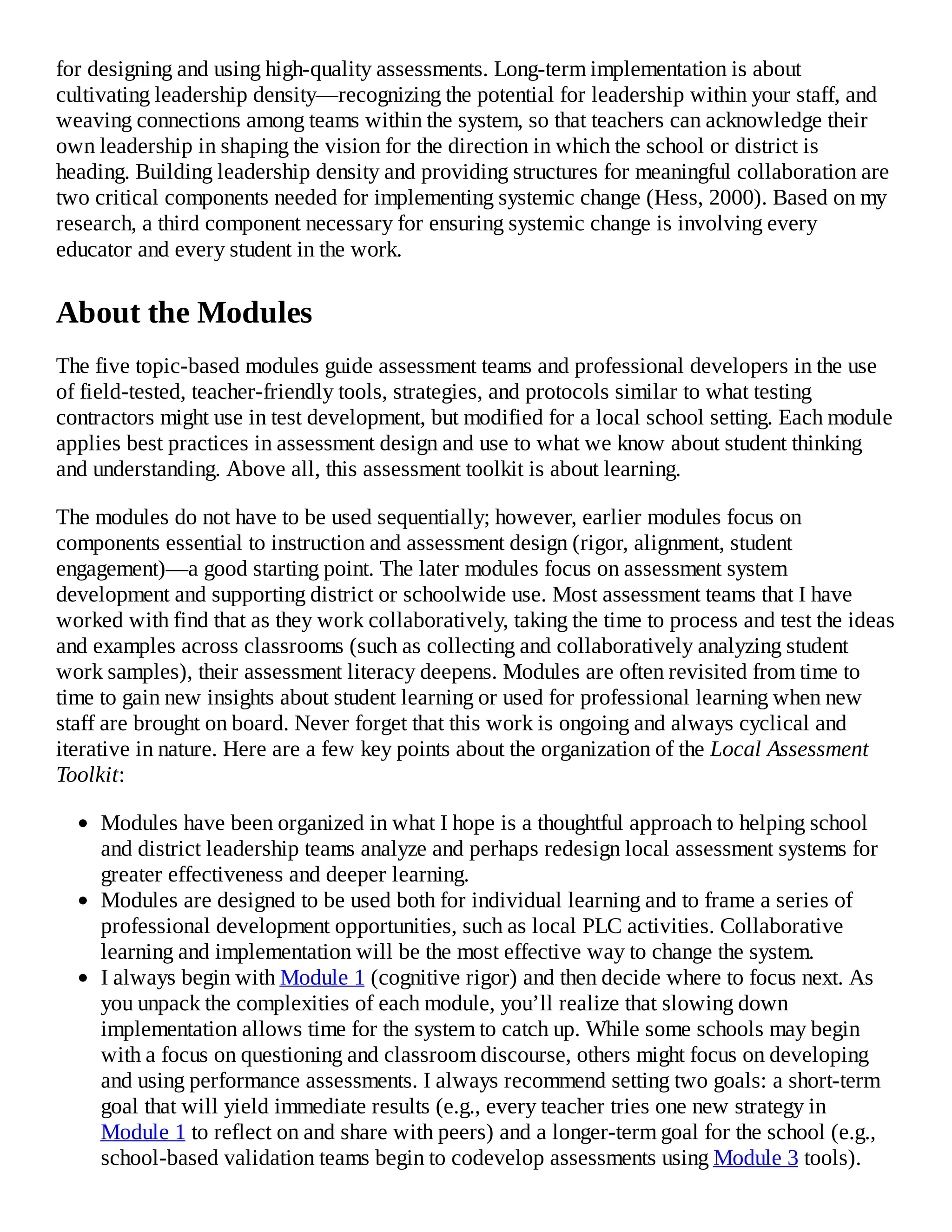 for designing and using high-quality assessments. Long-term implementation is about
cultivating leadership density—recognizing the potential for leadership within your staff, and
weaving connections among teams within the system, so that teachers can acknowledge their
own leadership in shaping the vision for the direction in which the school or district is
heading. Building leadership density and providing structures for meaningful collaboration are
two critical components needed for implementing systemic change (Hess, 2000). Based on my
research, a third component necessary for ensuring systemic change is involving every
educator and every student in the work.
About the Modules
The five topic-based modules guide assessment teams and professional developers in the use
of field-tested, teacher-friendly tools, strategies, and protocols similar to what testing
contractors might use in test development, but modified for a local school setting. Each module
applies best practices in assessment design and use to what we know about student thinking
and understanding. Above all, this assessment toolkit is about learning.
The modules do not have to be used sequentially; however, earlier modules focus on
components essential to instruction and assessment design (rigor, alignment, student
engagement)—a good starting point. The later modules focus on assessment system
development and supporting district or schoolwide use. Most assessment teams that I have
worked with find that as they work collaboratively, taking the time to process and test the ideas
and examples across classrooms (such as collecting and collaboratively analyzing student
work samples), their assessment literacy deepens. Modules are often revisited from time to
time to gain new insights about student learning or used for professional learning when new
staff are brought on board. Never forget that this work is ongoing and always cyclical and
iterative in nature. Here are a few key points about the organization of the Local Assessment
Toolkit:
Modules have been organized in what I hope is a thoughtful approach to helping school
and district leadership teams analyze and perhaps redesign local assessment systems for
greater effectiveness and deeper learning.
Modules are designed to be used both for individual learning and to frame a series of
professional development opportunities, such as local PLC activities. Collaborative
learning and implementation will be the most effective way to change the system.
I always begin with Module 1 (cognitive rigor) and then decide where to focus next. As
you unpack the complexities of each module, you’ll realize that slowing down
implementation allows time for the system to catch up. While some schools may begin
with a focus on questioning and classroom discourse, others might focus on developing
and using performance assessments. I always recommend setting two goals: a short-term
goal that will yield immediate results (e.g., every teacher tries one new strategy in
Module 1 to reflect on and share with peers) and a longer-term goal for the school (e.g.,
school-based validation teams begin to codevelop assessments using Module 3 tools).
 