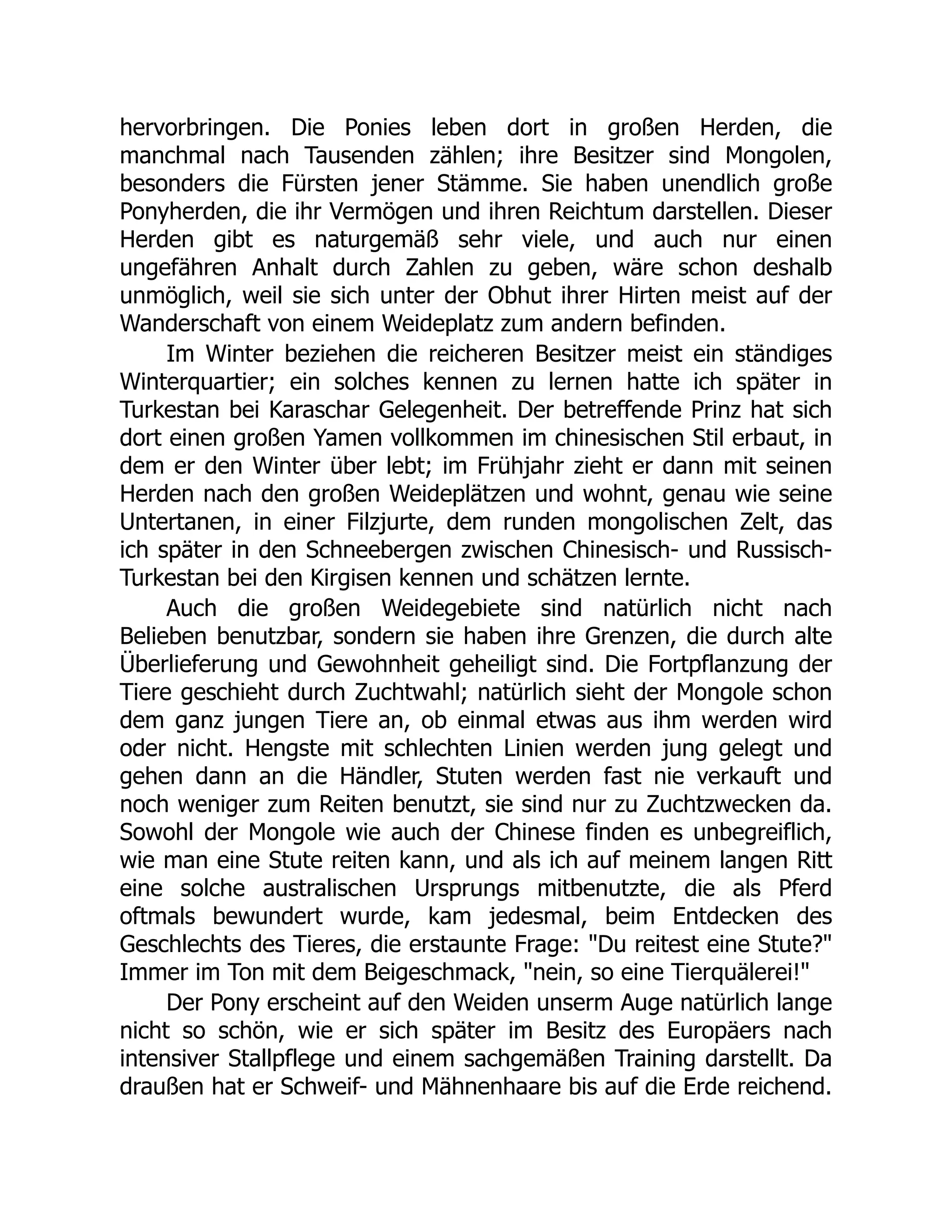 hervorbringen. Die Ponies leben dort in großen Herden, die
manchmal nach Tausenden zählen; ihre Besitzer sind Mongolen,
besonders die Fürsten jener Stämme. Sie haben unendlich große
Ponyherden, die ihr Vermögen und ihren Reichtum darstellen. Dieser
Herden gibt es naturgemäß sehr viele, und auch nur einen
ungefähren Anhalt durch Zahlen zu geben, wäre schon deshalb
unmöglich, weil sie sich unter der Obhut ihrer Hirten meist auf der
Wanderschaft von einem Weideplatz zum andern befinden.
Im Winter beziehen die reicheren Besitzer meist ein ständiges
Winterquartier; ein solches kennen zu lernen hatte ich später in
Turkestan bei Karaschar Gelegenheit. Der betreffende Prinz hat sich
dort einen großen Yamen vollkommen im chinesischen Stil erbaut, in
dem er den Winter über lebt; im Frühjahr zieht er dann mit seinen
Herden nach den großen Weideplätzen und wohnt, genau wie seine
Untertanen, in einer Filzjurte, dem runden mongolischen Zelt, das
ich später in den Schneebergen zwischen Chinesisch- und Russisch-
Turkestan bei den Kirgisen kennen und schätzen lernte.
Auch die großen Weidegebiete sind natürlich nicht nach
Belieben benutzbar, sondern sie haben ihre Grenzen, die durch alte
Überlieferung und Gewohnheit geheiligt sind. Die Fortpflanzung der
Tiere geschieht durch Zuchtwahl; natürlich sieht der Mongole schon
dem ganz jungen Tiere an, ob einmal etwas aus ihm werden wird
oder nicht. Hengste mit schlechten Linien werden jung gelegt und
gehen dann an die Händler, Stuten werden fast nie verkauft und
noch weniger zum Reiten benutzt, sie sind nur zu Zuchtzwecken da.
Sowohl der Mongole wie auch der Chinese finden es unbegreiflich,
wie man eine Stute reiten kann, und als ich auf meinem langen Ritt
eine solche australischen Ursprungs mitbenutzte, die als Pferd
oftmals bewundert wurde, kam jedesmal, beim Entdecken des
Geschlechts des Tieres, die erstaunte Frage: "Du reitest eine Stute?"
Immer im Ton mit dem Beigeschmack, "nein, so eine Tierquälerei!"
Der Pony erscheint auf den Weiden unserm Auge natürlich lange
nicht so schön, wie er sich später im Besitz des Europäers nach
intensiver Stallpflege und einem sachgemäßen Training darstellt. Da
draußen hat er Schweif- und Mähnenhaare bis auf die Erde reichend.
 