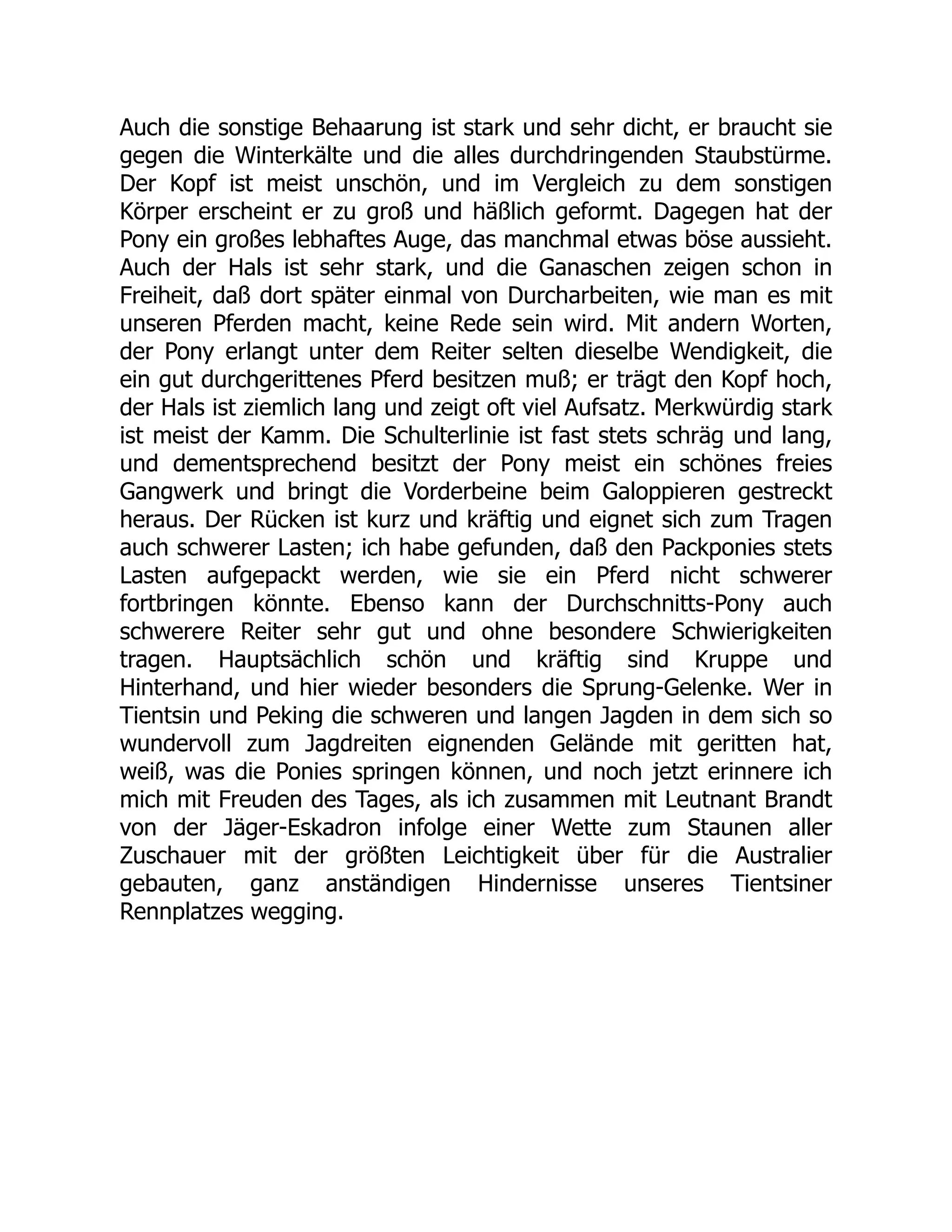 Auch die sonstige Behaarung ist stark und sehr dicht, er braucht sie
gegen die Winterkälte und die alles durchdringenden Staubstürme.
Der Kopf ist meist unschön, und im Vergleich zu dem sonstigen
Körper erscheint er zu groß und häßlich geformt. Dagegen hat der
Pony ein großes lebhaftes Auge, das manchmal etwas böse aussieht.
Auch der Hals ist sehr stark, und die Ganaschen zeigen schon in
Freiheit, daß dort später einmal von Durcharbeiten, wie man es mit
unseren Pferden macht, keine Rede sein wird. Mit andern Worten,
der Pony erlangt unter dem Reiter selten dieselbe Wendigkeit, die
ein gut durchgerittenes Pferd besitzen muß; er trägt den Kopf hoch,
der Hals ist ziemlich lang und zeigt oft viel Aufsatz. Merkwürdig stark
ist meist der Kamm. Die Schulterlinie ist fast stets schräg und lang,
und dementsprechend besitzt der Pony meist ein schönes freies
Gangwerk und bringt die Vorderbeine beim Galoppieren gestreckt
heraus. Der Rücken ist kurz und kräftig und eignet sich zum Tragen
auch schwerer Lasten; ich habe gefunden, daß den Packponies stets
Lasten aufgepackt werden, wie sie ein Pferd nicht schwerer
fortbringen könnte. Ebenso kann der Durchschnitts-Pony auch
schwerere Reiter sehr gut und ohne besondere Schwierigkeiten
tragen. Hauptsächlich schön und kräftig sind Kruppe und
Hinterhand, und hier wieder besonders die Sprung-Gelenke. Wer in
Tientsin und Peking die schweren und langen Jagden in dem sich so
wundervoll zum Jagdreiten eignenden Gelände mit geritten hat,
weiß, was die Ponies springen können, und noch jetzt erinnere ich
mich mit Freuden des Tages, als ich zusammen mit Leutnant Brandt
von der Jäger-Eskadron infolge einer Wette zum Staunen aller
Zuschauer mit der größten Leichtigkeit über für die Australier
gebauten, ganz anständigen Hindernisse unseres Tientsiner
Rennplatzes wegging.
 