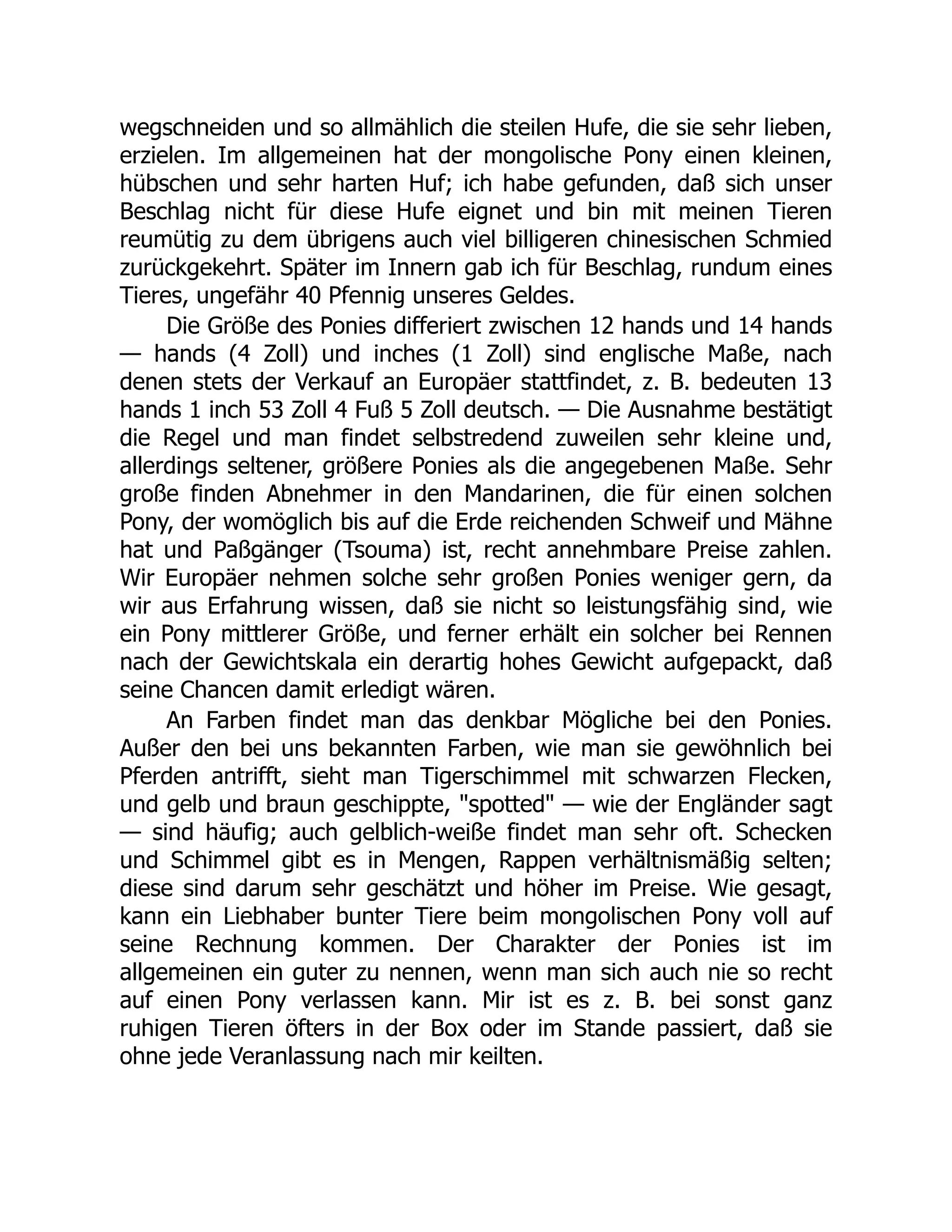 wegschneiden und so allmählich die steilen Hufe, die sie sehr lieben,
erzielen. Im allgemeinen hat der mongolische Pony einen kleinen,
hübschen und sehr harten Huf; ich habe gefunden, daß sich unser
Beschlag nicht für diese Hufe eignet und bin mit meinen Tieren
reumütig zu dem übrigens auch viel billigeren chinesischen Schmied
zurückgekehrt. Später im Innern gab ich für Beschlag, rundum eines
Tieres, ungefähr 40 Pfennig unseres Geldes.
Die Größe des Ponies differiert zwischen 12 hands und 14 hands
— hands (4 Zoll) und inches (1 Zoll) sind englische Maße, nach
denen stets der Verkauf an Europäer stattfindet, z. B. bedeuten 13
hands 1 inch 53 Zoll 4 Fuß 5 Zoll deutsch. — Die Ausnahme bestätigt
die Regel und man findet selbstredend zuweilen sehr kleine und,
allerdings seltener, größere Ponies als die angegebenen Maße. Sehr
große finden Abnehmer in den Mandarinen, die für einen solchen
Pony, der womöglich bis auf die Erde reichenden Schweif und Mähne
hat und Paßgänger (Tsouma) ist, recht annehmbare Preise zahlen.
Wir Europäer nehmen solche sehr großen Ponies weniger gern, da
wir aus Erfahrung wissen, daß sie nicht so leistungsfähig sind, wie
ein Pony mittlerer Größe, und ferner erhält ein solcher bei Rennen
nach der Gewichtskala ein derartig hohes Gewicht aufgepackt, daß
seine Chancen damit erledigt wären.
An Farben findet man das denkbar Mögliche bei den Ponies.
Außer den bei uns bekannten Farben, wie man sie gewöhnlich bei
Pferden antrifft, sieht man Tigerschimmel mit schwarzen Flecken,
und gelb und braun geschippte, "spotted" — wie der Engländer sagt
— sind häufig; auch gelblich-weiße findet man sehr oft. Schecken
und Schimmel gibt es in Mengen, Rappen verhältnismäßig selten;
diese sind darum sehr geschätzt und höher im Preise. Wie gesagt,
kann ein Liebhaber bunter Tiere beim mongolischen Pony voll auf
seine Rechnung kommen. Der Charakter der Ponies ist im
allgemeinen ein guter zu nennen, wenn man sich auch nie so recht
auf einen Pony verlassen kann. Mir ist es z. B. bei sonst ganz
ruhigen Tieren öfters in der Box oder im Stande passiert, daß sie
ohne jede Veranlassung nach mir keilten.
 