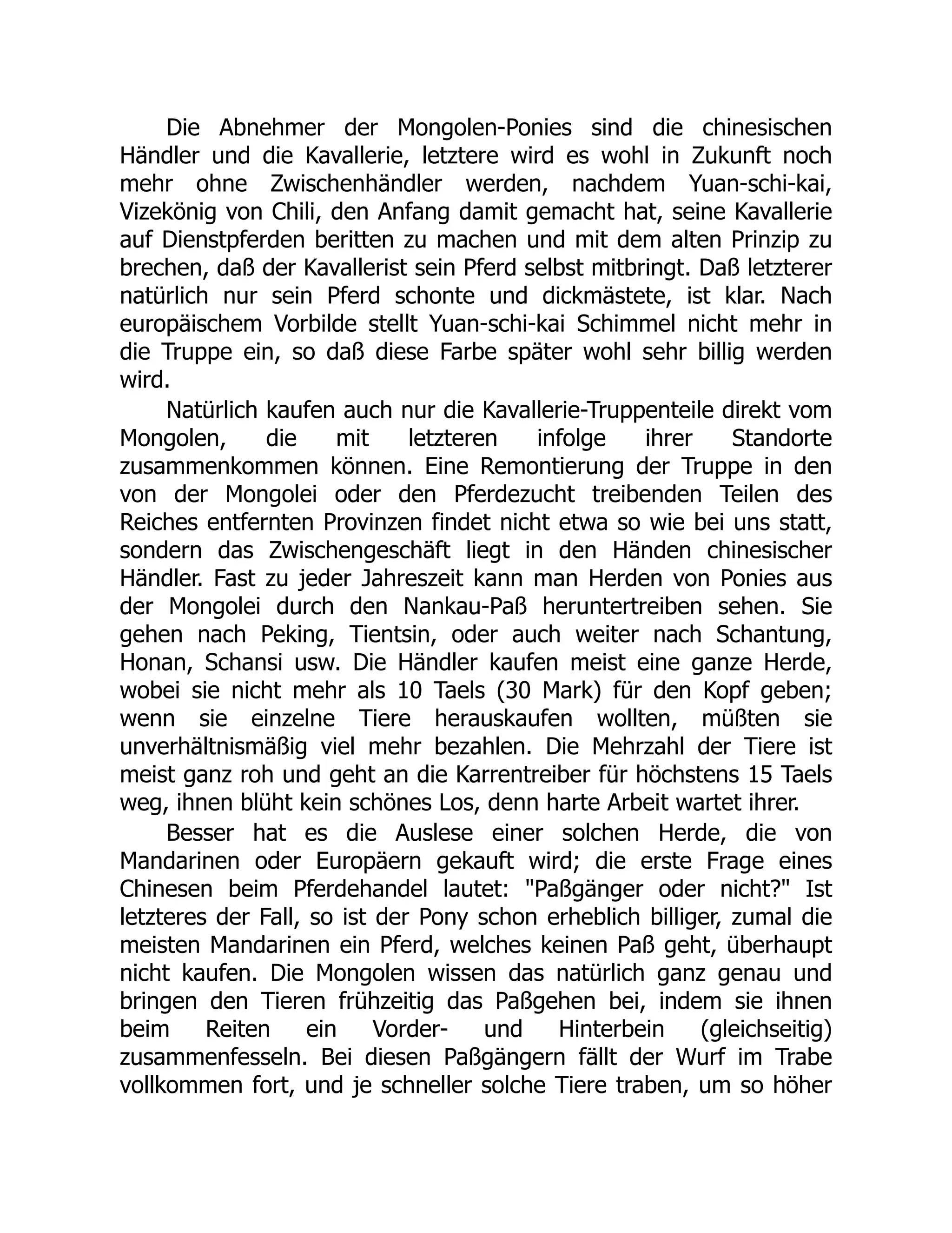 Die Abnehmer der Mongolen-Ponies sind die chinesischen
Händler und die Kavallerie, letztere wird es wohl in Zukunft noch
mehr ohne Zwischenhändler werden, nachdem Yuan-schi-kai,
Vizekönig von Chili, den Anfang damit gemacht hat, seine Kavallerie
auf Dienstpferden beritten zu machen und mit dem alten Prinzip zu
brechen, daß der Kavallerist sein Pferd selbst mitbringt. Daß letzterer
natürlich nur sein Pferd schonte und dickmästete, ist klar. Nach
europäischem Vorbilde stellt Yuan-schi-kai Schimmel nicht mehr in
die Truppe ein, so daß diese Farbe später wohl sehr billig werden
wird.
Natürlich kaufen auch nur die Kavallerie-Truppenteile direkt vom
Mongolen, die mit letzteren infolge ihrer Standorte
zusammenkommen können. Eine Remontierung der Truppe in den
von der Mongolei oder den Pferdezucht treibenden Teilen des
Reiches entfernten Provinzen findet nicht etwa so wie bei uns statt,
sondern das Zwischengeschäft liegt in den Händen chinesischer
Händler. Fast zu jeder Jahreszeit kann man Herden von Ponies aus
der Mongolei durch den Nankau-Paß heruntertreiben sehen. Sie
gehen nach Peking, Tientsin, oder auch weiter nach Schantung,
Honan, Schansi usw. Die Händler kaufen meist eine ganze Herde,
wobei sie nicht mehr als 10 Taels (30 Mark) für den Kopf geben;
wenn sie einzelne Tiere herauskaufen wollten, müßten sie
unverhältnismäßig viel mehr bezahlen. Die Mehrzahl der Tiere ist
meist ganz roh und geht an die Karrentreiber für höchstens 15 Taels
weg, ihnen blüht kein schönes Los, denn harte Arbeit wartet ihrer.
Besser hat es die Auslese einer solchen Herde, die von
Mandarinen oder Europäern gekauft wird; die erste Frage eines
Chinesen beim Pferdehandel lautet: "Paßgänger oder nicht?" Ist
letzteres der Fall, so ist der Pony schon erheblich billiger, zumal die
meisten Mandarinen ein Pferd, welches keinen Paß geht, überhaupt
nicht kaufen. Die Mongolen wissen das natürlich ganz genau und
bringen den Tieren frühzeitig das Paßgehen bei, indem sie ihnen
beim Reiten ein Vorder- und Hinterbein (gleichseitig)
zusammenfesseln. Bei diesen Paßgängern fällt der Wurf im Trabe
vollkommen fort, und je schneller solche Tiere traben, um so höher
 