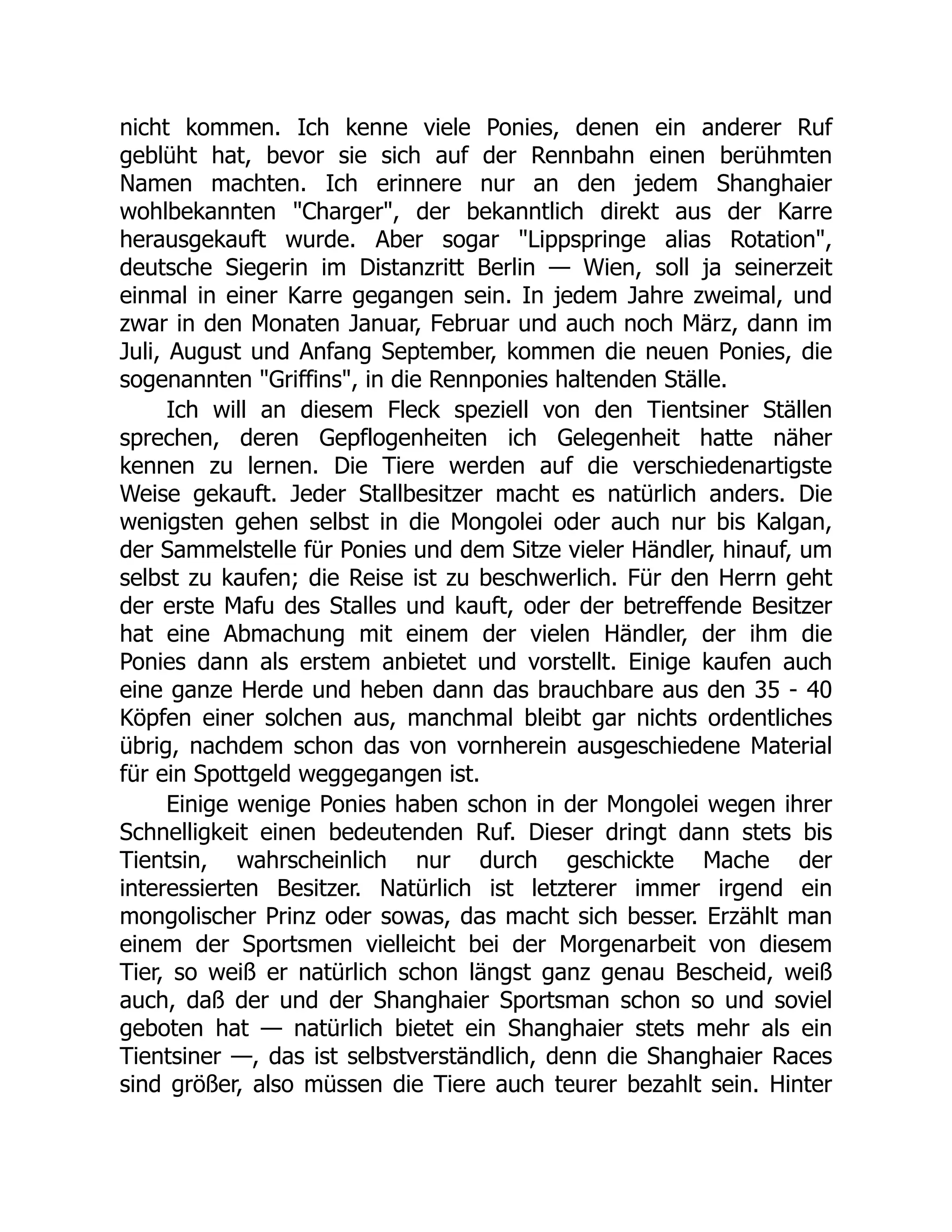 nicht kommen. Ich kenne viele Ponies, denen ein anderer Ruf
geblüht hat, bevor sie sich auf der Rennbahn einen berühmten
Namen machten. Ich erinnere nur an den jedem Shanghaier
wohlbekannten "Charger", der bekanntlich direkt aus der Karre
herausgekauft wurde. Aber sogar "Lippspringe alias Rotation",
deutsche Siegerin im Distanzritt Berlin — Wien, soll ja seinerzeit
einmal in einer Karre gegangen sein. In jedem Jahre zweimal, und
zwar in den Monaten Januar, Februar und auch noch März, dann im
Juli, August und Anfang September, kommen die neuen Ponies, die
sogenannten "Griffins", in die Rennponies haltenden Ställe.
Ich will an diesem Fleck speziell von den Tientsiner Ställen
sprechen, deren Gepflogenheiten ich Gelegenheit hatte näher
kennen zu lernen. Die Tiere werden auf die verschiedenartigste
Weise gekauft. Jeder Stallbesitzer macht es natürlich anders. Die
wenigsten gehen selbst in die Mongolei oder auch nur bis Kalgan,
der Sammelstelle für Ponies und dem Sitze vieler Händler, hinauf, um
selbst zu kaufen; die Reise ist zu beschwerlich. Für den Herrn geht
der erste Mafu des Stalles und kauft, oder der betreffende Besitzer
hat eine Abmachung mit einem der vielen Händler, der ihm die
Ponies dann als erstem anbietet und vorstellt. Einige kaufen auch
eine ganze Herde und heben dann das brauchbare aus den 35 - 40
Köpfen einer solchen aus, manchmal bleibt gar nichts ordentliches
übrig, nachdem schon das von vornherein ausgeschiedene Material
für ein Spottgeld weggegangen ist.
Einige wenige Ponies haben schon in der Mongolei wegen ihrer
Schnelligkeit einen bedeutenden Ruf. Dieser dringt dann stets bis
Tientsin, wahrscheinlich nur durch geschickte Mache der
interessierten Besitzer. Natürlich ist letzterer immer irgend ein
mongolischer Prinz oder sowas, das macht sich besser. Erzählt man
einem der Sportsmen vielleicht bei der Morgenarbeit von diesem
Tier, so weiß er natürlich schon längst ganz genau Bescheid, weiß
auch, daß der und der Shanghaier Sportsman schon so und soviel
geboten hat — natürlich bietet ein Shanghaier stets mehr als ein
Tientsiner —, das ist selbstverständlich, denn die Shanghaier Races
sind größer, also müssen die Tiere auch teurer bezahlt sein. Hinter
 