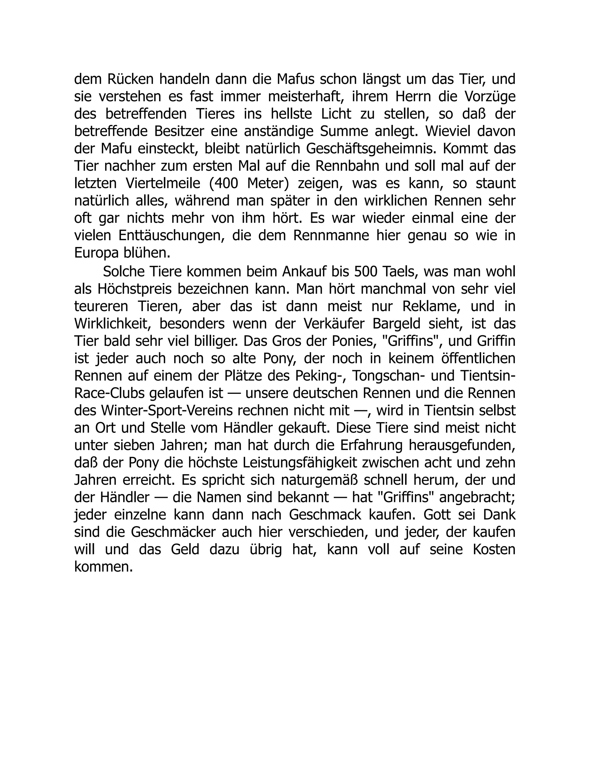 dem Rücken handeln dann die Mafus schon längst um das Tier, und
sie verstehen es fast immer meisterhaft, ihrem Herrn die Vorzüge
des betreffenden Tieres ins hellste Licht zu stellen, so daß der
betreffende Besitzer eine anständige Summe anlegt. Wieviel davon
der Mafu einsteckt, bleibt natürlich Geschäftsgeheimnis. Kommt das
Tier nachher zum ersten Mal auf die Rennbahn und soll mal auf der
letzten Viertelmeile (400 Meter) zeigen, was es kann, so staunt
natürlich alles, während man später in den wirklichen Rennen sehr
oft gar nichts mehr von ihm hört. Es war wieder einmal eine der
vielen Enttäuschungen, die dem Rennmanne hier genau so wie in
Europa blühen.
Solche Tiere kommen beim Ankauf bis 500 Taels, was man wohl
als Höchstpreis bezeichnen kann. Man hört manchmal von sehr viel
teureren Tieren, aber das ist dann meist nur Reklame, und in
Wirklichkeit, besonders wenn der Verkäufer Bargeld sieht, ist das
Tier bald sehr viel billiger. Das Gros der Ponies, "Griffins", und Griffin
ist jeder auch noch so alte Pony, der noch in keinem öffentlichen
Rennen auf einem der Plätze des Peking-, Tongschan- und Tientsin-
Race-Clubs gelaufen ist — unsere deutschen Rennen und die Rennen
des Winter-Sport-Vereins rechnen nicht mit —, wird in Tientsin selbst
an Ort und Stelle vom Händler gekauft. Diese Tiere sind meist nicht
unter sieben Jahren; man hat durch die Erfahrung herausgefunden,
daß der Pony die höchste Leistungsfähigkeit zwischen acht und zehn
Jahren erreicht. Es spricht sich naturgemäß schnell herum, der und
der Händler — die Namen sind bekannt — hat "Griffins" angebracht;
jeder einzelne kann dann nach Geschmack kaufen. Gott sei Dank
sind die Geschmäcker auch hier verschieden, und jeder, der kaufen
will und das Geld dazu übrig hat, kann voll auf seine Kosten
kommen.
 