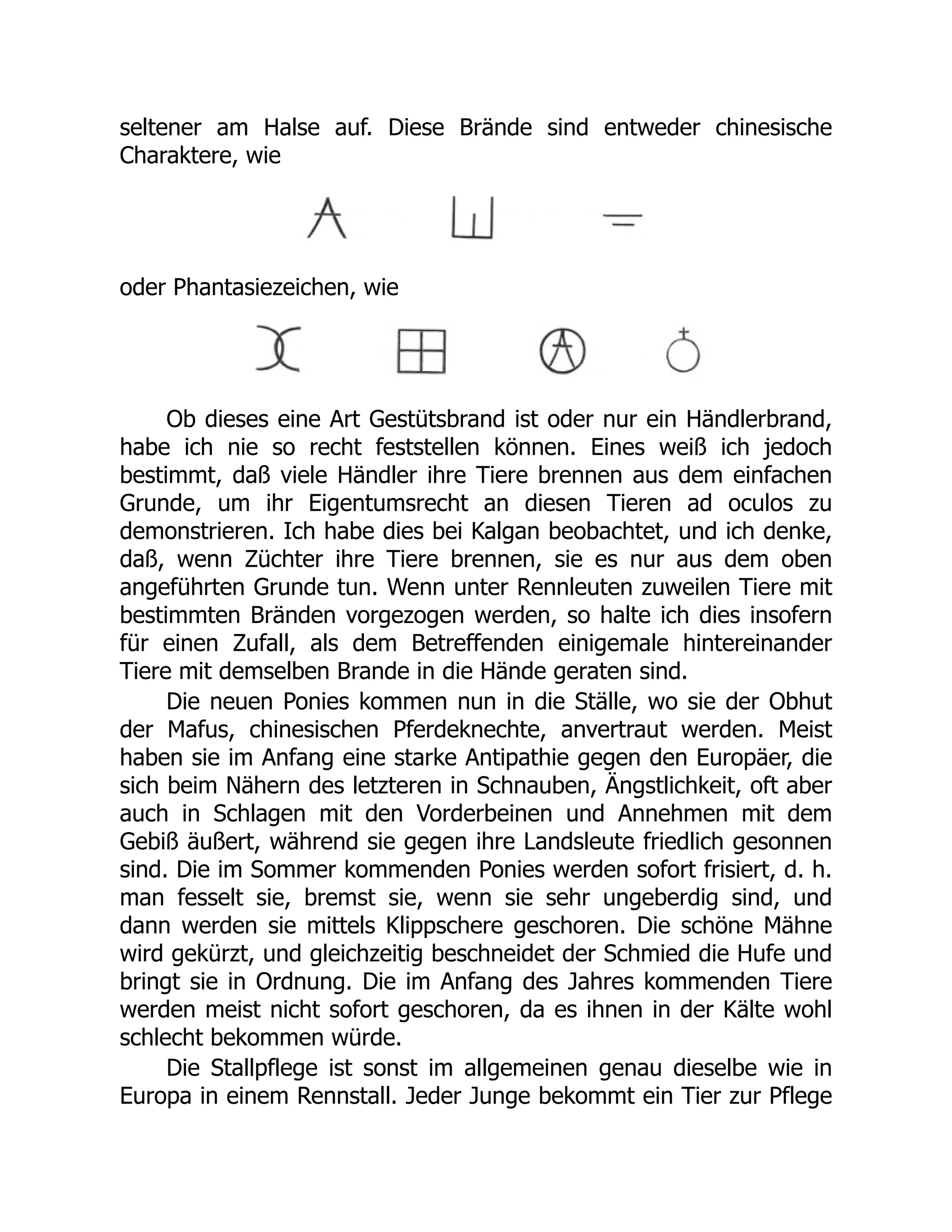 seltener am Halse auf. Diese Brände sind entweder chinesische
Charaktere, wie
oder Phantasiezeichen, wie
Ob dieses eine Art Gestütsbrand ist oder nur ein Händlerbrand,
habe ich nie so recht feststellen können. Eines weiß ich jedoch
bestimmt, daß viele Händler ihre Tiere brennen aus dem einfachen
Grunde, um ihr Eigentumsrecht an diesen Tieren ad oculos zu
demonstrieren. Ich habe dies bei Kalgan beobachtet, und ich denke,
daß, wenn Züchter ihre Tiere brennen, sie es nur aus dem oben
angeführten Grunde tun. Wenn unter Rennleuten zuweilen Tiere mit
bestimmten Bränden vorgezogen werden, so halte ich dies insofern
für einen Zufall, als dem Betreffenden einigemale hintereinander
Tiere mit demselben Brande in die Hände geraten sind.
Die neuen Ponies kommen nun in die Ställe, wo sie der Obhut
der Mafus, chinesischen Pferdeknechte, anvertraut werden. Meist
haben sie im Anfang eine starke Antipathie gegen den Europäer, die
sich beim Nähern des letzteren in Schnauben, Ängstlichkeit, oft aber
auch in Schlagen mit den Vorderbeinen und Annehmen mit dem
Gebiß äußert, während sie gegen ihre Landsleute friedlich gesonnen
sind. Die im Sommer kommenden Ponies werden sofort frisiert, d. h.
man fesselt sie, bremst sie, wenn sie sehr ungeberdig sind, und
dann werden sie mittels Klippschere geschoren. Die schöne Mähne
wird gekürzt, und gleichzeitig beschneidet der Schmied die Hufe und
bringt sie in Ordnung. Die im Anfang des Jahres kommenden Tiere
werden meist nicht sofort geschoren, da es ihnen in der Kälte wohl
schlecht bekommen würde.
Die Stallpflege ist sonst im allgemeinen genau dieselbe wie in
Europa in einem Rennstall. Jeder Junge bekommt ein Tier zur Pflege
 