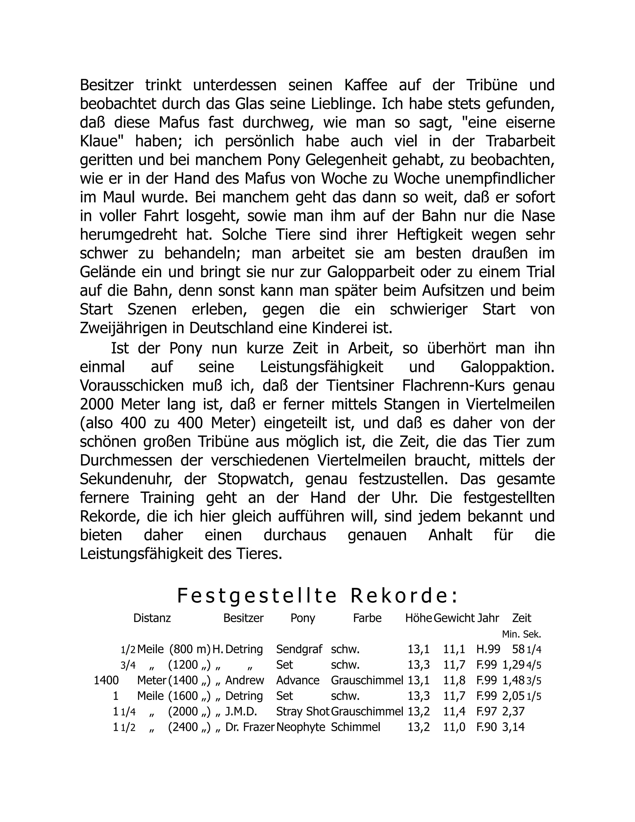 Besitzer trinkt unterdessen seinen Kaffee auf der Tribüne und
beobachtet durch das Glas seine Lieblinge. Ich habe stets gefunden,
daß diese Mafus fast durchweg, wie man so sagt, "eine eiserne
Klaue" haben; ich persönlich habe auch viel in der Trabarbeit
geritten und bei manchem Pony Gelegenheit gehabt, zu beobachten,
wie er in der Hand des Mafus von Woche zu Woche unempfindlicher
im Maul wurde. Bei manchem geht das dann so weit, daß er sofort
in voller Fahrt losgeht, sowie man ihm auf der Bahn nur die Nase
herumgedreht hat. Solche Tiere sind ihrer Heftigkeit wegen sehr
schwer zu behandeln; man arbeitet sie am besten draußen im
Gelände ein und bringt sie nur zur Galopparbeit oder zu einem Trial
auf die Bahn, denn sonst kann man später beim Aufsitzen und beim
Start Szenen erleben, gegen die ein schwieriger Start von
Zweijährigen in Deutschland eine Kinderei ist.
Ist der Pony nun kurze Zeit in Arbeit, so überhört man ihn
einmal auf seine Leistungsfähigkeit und Galoppaktion.
Vorausschicken muß ich, daß der Tientsiner Flachrenn-Kurs genau
2000 Meter lang ist, daß er ferner mittels Stangen in Viertelmeilen
(also 400 zu 400 Meter) eingeteilt ist, und daß es daher von der
schönen großen Tribüne aus möglich ist, die Zeit, die das Tier zum
Durchmessen der verschiedenen Viertelmeilen braucht, mittels der
Sekundenuhr, der Stopwatch, genau festzustellen. Das gesamte
fernere Training geht an der Hand der Uhr. Die festgestellten
Rekorde, die ich hier gleich aufführen will, sind jedem bekannt und
bieten daher einen durchaus genauen Anhalt für die
Leistungsfähigkeit des Tieres.
F e s t g e s t e l l t e R e k o r d e :
Distanz Besitzer Pony Farbe HöheGewicht Jahr Zeit
Min. Sek.
1/2 Meile (800 m)H.Detring Sendgraf schw. 13,1 11,1 H.99 581/4
3/4 „ (1200 „) „ „ Set schw. 13,3 11,7 F.99 1,294/5
1400 Meter(1400 „) „ Andrew Advance Grauschimmel 13,1 11,8 F.99 1,483/5
1 Meile (1600 „) „ Detring Set schw. 13,3 11,7 F.99 2,051/5
11/4 „ (2000 „) „ J.M.D. Stray ShotGrauschimmel 13,2 11,4 F.97 2,37
11/2 „ (2400 „) „ Dr. FrazerNeophyte Schimmel 13,2 11,0 F.90 3,14
 