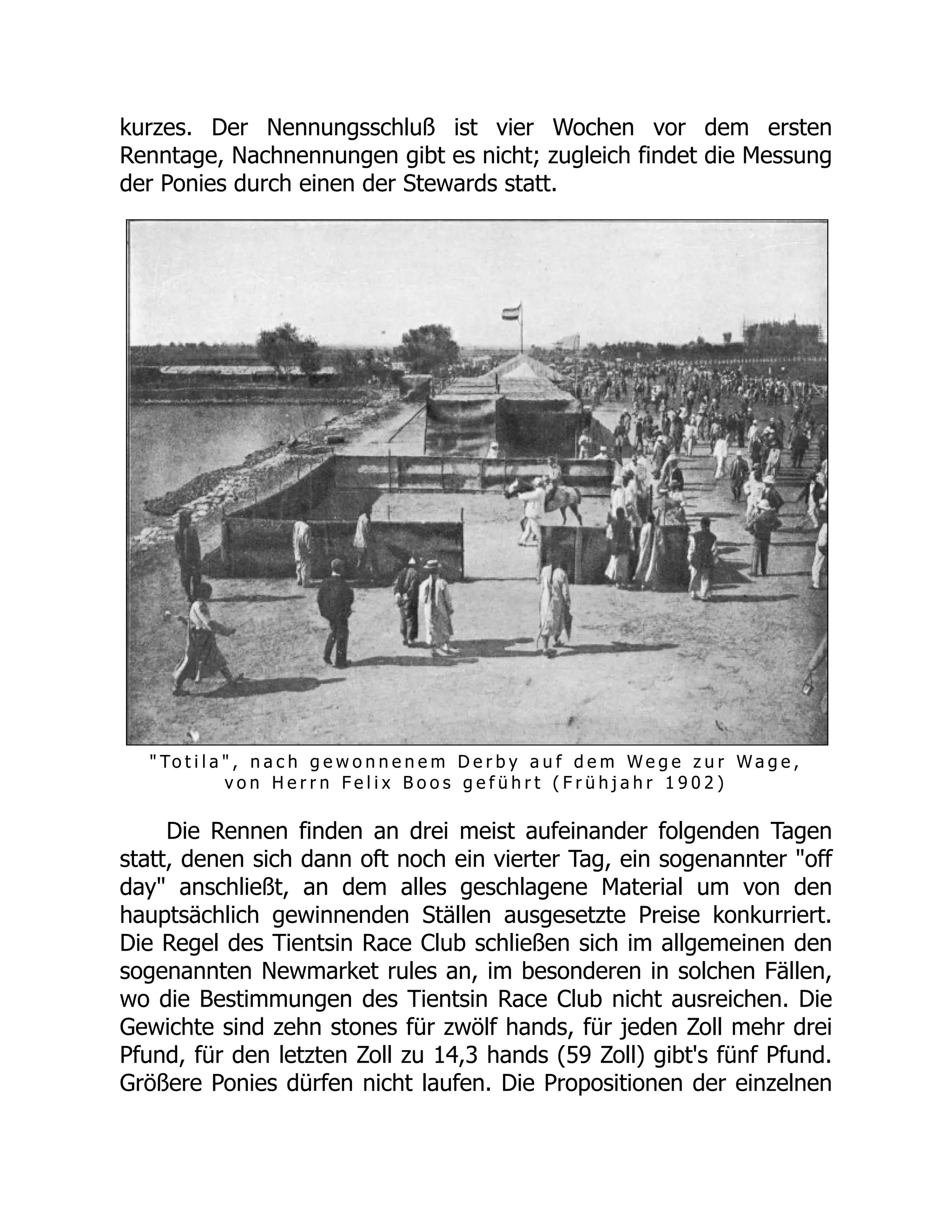 kurzes. Der Nennungsschluß ist vier Wochen vor dem ersten
Renntage, Nachnennungen gibt es nicht; zugleich findet die Messung
der Ponies durch einen der Stewards statt.
" To t i l a " , n a c h g e w o n n e n e m D e r b y a u f d e m W e g e z u r W a g e ,
v o n H e r r n F e l i x B o o s g e f ü h r t ( F r ü h j a h r 1 9 0 2 )
Die Rennen finden an drei meist aufeinander folgenden Tagen
statt, denen sich dann oft noch ein vierter Tag, ein sogenannter "off
day" anschließt, an dem alles geschlagene Material um von den
hauptsächlich gewinnenden Ställen ausgesetzte Preise konkurriert.
Die Regel des Tientsin Race Club schließen sich im allgemeinen den
sogenannten Newmarket rules an, im besonderen in solchen Fällen,
wo die Bestimmungen des Tientsin Race Club nicht ausreichen. Die
Gewichte sind zehn stones für zwölf hands, für jeden Zoll mehr drei
Pfund, für den letzten Zoll zu 14,3 hands (59 Zoll) gibt's fünf Pfund.
Größere Ponies dürfen nicht laufen. Die Propositionen der einzelnen
 