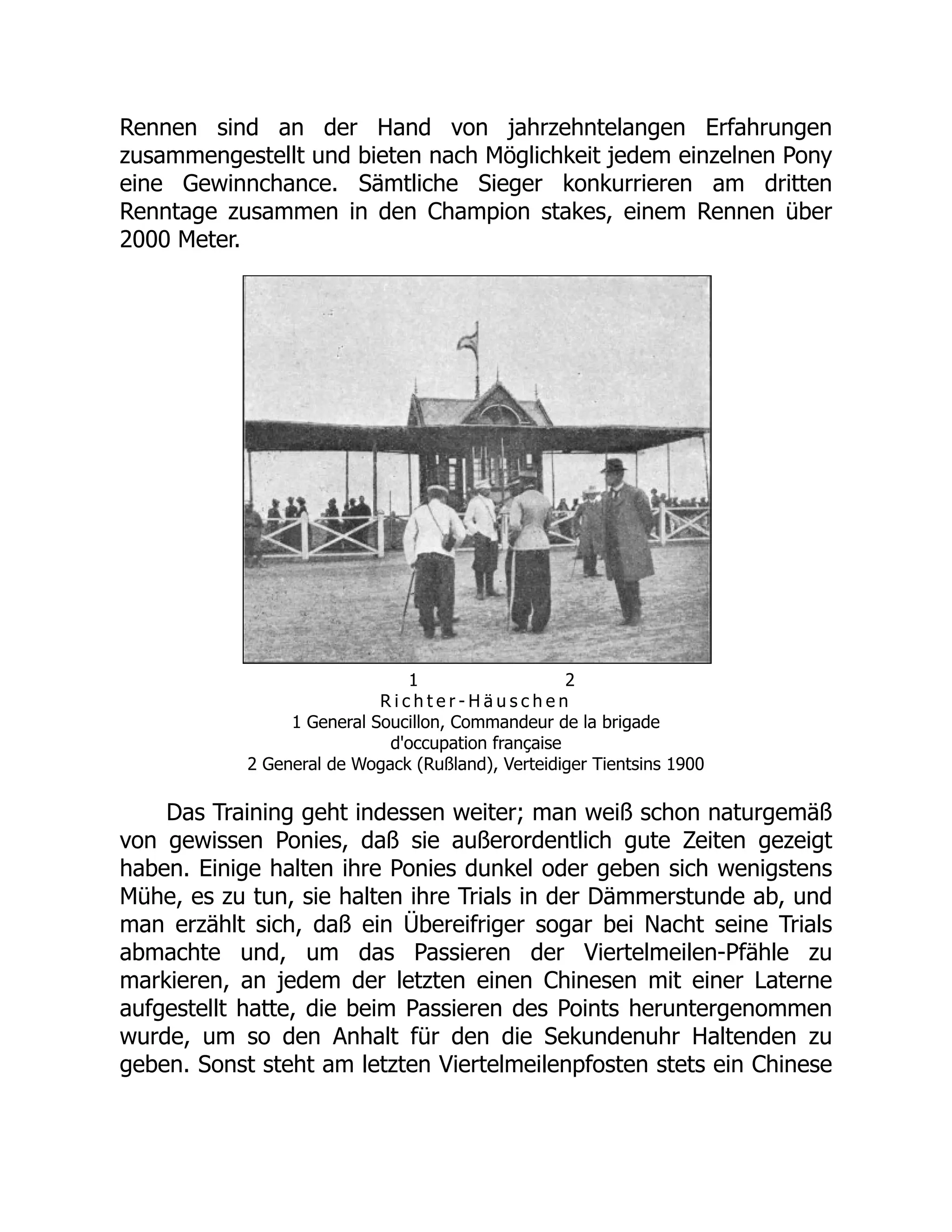 Rennen sind an der Hand von jahrzehntelangen Erfahrungen
zusammengestellt und bieten nach Möglichkeit jedem einzelnen Pony
eine Gewinnchance. Sämtliche Sieger konkurrieren am dritten
Renntage zusammen in den Champion stakes, einem Rennen über
2000 Meter.
1 2
R i c h t e r - H ä u s c h e n
1 General Soucillon, Commandeur de la brigade
d'occupation française
2 General de Wogack (Rußland), Verteidiger Tientsins 1900
Das Training geht indessen weiter; man weiß schon naturgemäß
von gewissen Ponies, daß sie außerordentlich gute Zeiten gezeigt
haben. Einige halten ihre Ponies dunkel oder geben sich wenigstens
Mühe, es zu tun, sie halten ihre Trials in der Dämmerstunde ab, und
man erzählt sich, daß ein Übereifriger sogar bei Nacht seine Trials
abmachte und, um das Passieren der Viertelmeilen-Pfähle zu
markieren, an jedem der letzten einen Chinesen mit einer Laterne
aufgestellt hatte, die beim Passieren des Points heruntergenommen
wurde, um so den Anhalt für den die Sekundenuhr Haltenden zu
geben. Sonst steht am letzten Viertelmeilenpfosten stets ein Chinese
 