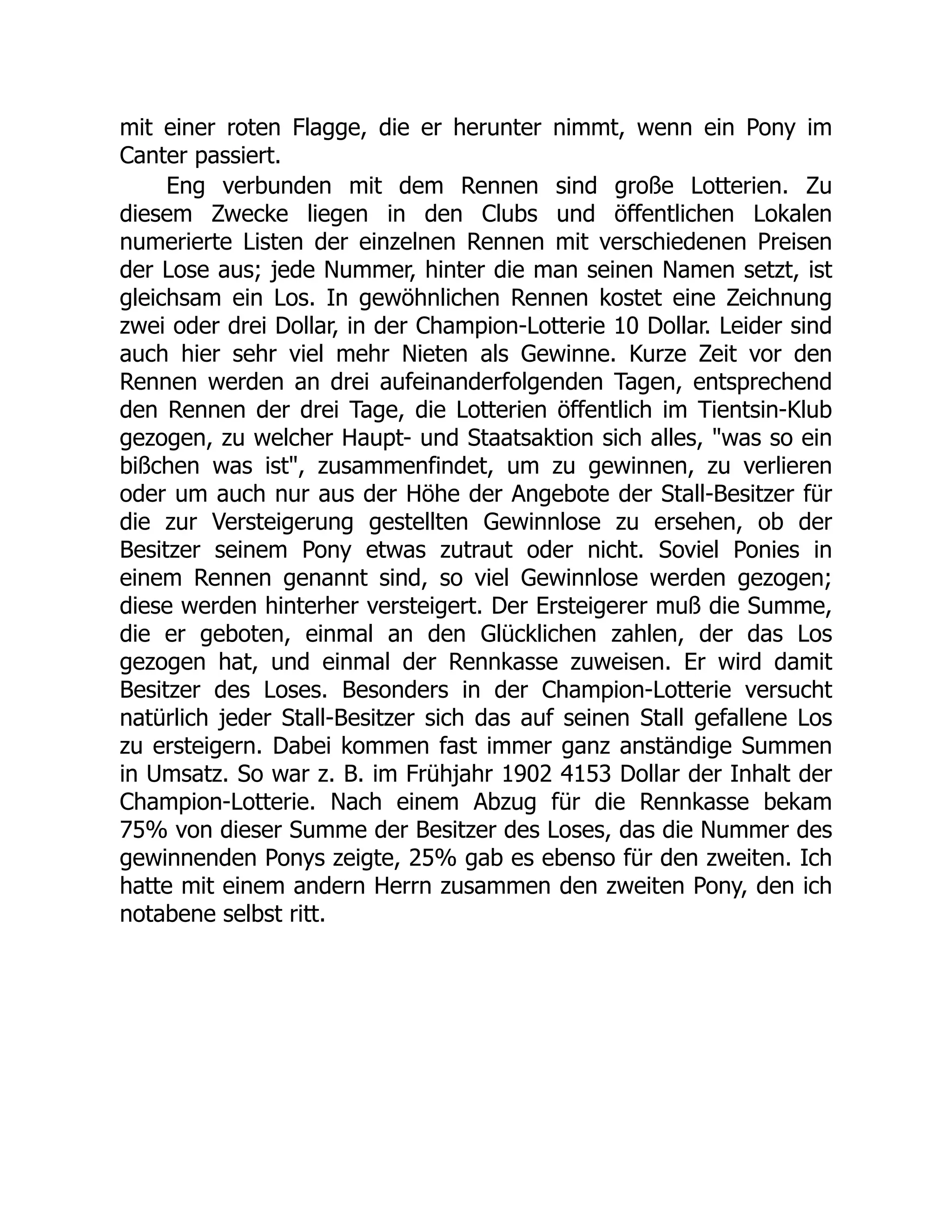 mit einer roten Flagge, die er herunter nimmt, wenn ein Pony im
Canter passiert.
Eng verbunden mit dem Rennen sind große Lotterien. Zu
diesem Zwecke liegen in den Clubs und öffentlichen Lokalen
numerierte Listen der einzelnen Rennen mit verschiedenen Preisen
der Lose aus; jede Nummer, hinter die man seinen Namen setzt, ist
gleichsam ein Los. In gewöhnlichen Rennen kostet eine Zeichnung
zwei oder drei Dollar, in der Champion-Lotterie 10 Dollar. Leider sind
auch hier sehr viel mehr Nieten als Gewinne. Kurze Zeit vor den
Rennen werden an drei aufeinanderfolgenden Tagen, entsprechend
den Rennen der drei Tage, die Lotterien öffentlich im Tientsin-Klub
gezogen, zu welcher Haupt- und Staatsaktion sich alles, "was so ein
bißchen was ist", zusammenfindet, um zu gewinnen, zu verlieren
oder um auch nur aus der Höhe der Angebote der Stall-Besitzer für
die zur Versteigerung gestellten Gewinnlose zu ersehen, ob der
Besitzer seinem Pony etwas zutraut oder nicht. Soviel Ponies in
einem Rennen genannt sind, so viel Gewinnlose werden gezogen;
diese werden hinterher versteigert. Der Ersteigerer muß die Summe,
die er geboten, einmal an den Glücklichen zahlen, der das Los
gezogen hat, und einmal der Rennkasse zuweisen. Er wird damit
Besitzer des Loses. Besonders in der Champion-Lotterie versucht
natürlich jeder Stall-Besitzer sich das auf seinen Stall gefallene Los
zu ersteigern. Dabei kommen fast immer ganz anständige Summen
in Umsatz. So war z. B. im Frühjahr 1902 4153 Dollar der Inhalt der
Champion-Lotterie. Nach einem Abzug für die Rennkasse bekam
75% von dieser Summe der Besitzer des Loses, das die Nummer des
gewinnenden Ponys zeigte, 25% gab es ebenso für den zweiten. Ich
hatte mit einem andern Herrn zusammen den zweiten Pony, den ich
notabene selbst ritt.
 