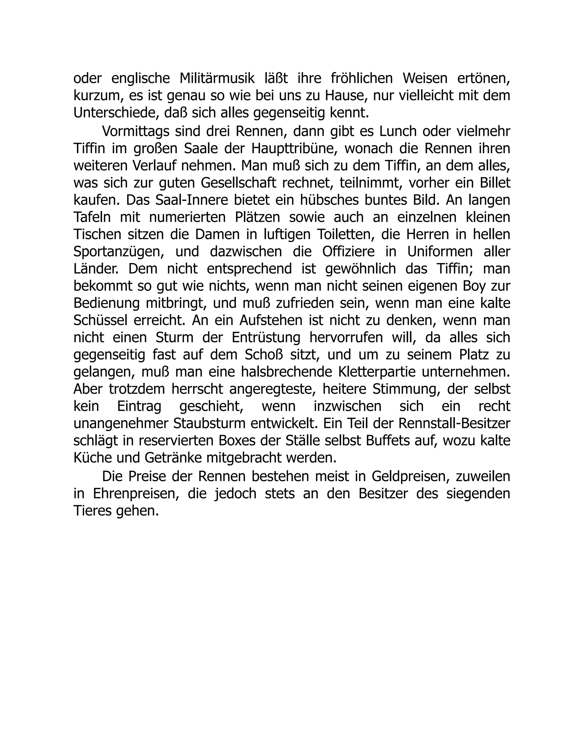 oder englische Militärmusik läßt ihre fröhlichen Weisen ertönen,
kurzum, es ist genau so wie bei uns zu Hause, nur vielleicht mit dem
Unterschiede, daß sich alles gegenseitig kennt.
Vormittags sind drei Rennen, dann gibt es Lunch oder vielmehr
Tiffin im großen Saale der Haupttribüne, wonach die Rennen ihren
weiteren Verlauf nehmen. Man muß sich zu dem Tiffin, an dem alles,
was sich zur guten Gesellschaft rechnet, teilnimmt, vorher ein Billet
kaufen. Das Saal-Innere bietet ein hübsches buntes Bild. An langen
Tafeln mit numerierten Plätzen sowie auch an einzelnen kleinen
Tischen sitzen die Damen in luftigen Toiletten, die Herren in hellen
Sportanzügen, und dazwischen die Offiziere in Uniformen aller
Länder. Dem nicht entsprechend ist gewöhnlich das Tiffin; man
bekommt so gut wie nichts, wenn man nicht seinen eigenen Boy zur
Bedienung mitbringt, und muß zufrieden sein, wenn man eine kalte
Schüssel erreicht. An ein Aufstehen ist nicht zu denken, wenn man
nicht einen Sturm der Entrüstung hervorrufen will, da alles sich
gegenseitig fast auf dem Schoß sitzt, und um zu seinem Platz zu
gelangen, muß man eine halsbrechende Kletterpartie unternehmen.
Aber trotzdem herrscht angeregteste, heitere Stimmung, der selbst
kein Eintrag geschieht, wenn inzwischen sich ein recht
unangenehmer Staubsturm entwickelt. Ein Teil der Rennstall-Besitzer
schlägt in reservierten Boxes der Ställe selbst Buffets auf, wozu kalte
Küche und Getränke mitgebracht werden.
Die Preise der Rennen bestehen meist in Geldpreisen, zuweilen
in Ehrenpreisen, die jedoch stets an den Besitzer des siegenden
Tieres gehen.
 