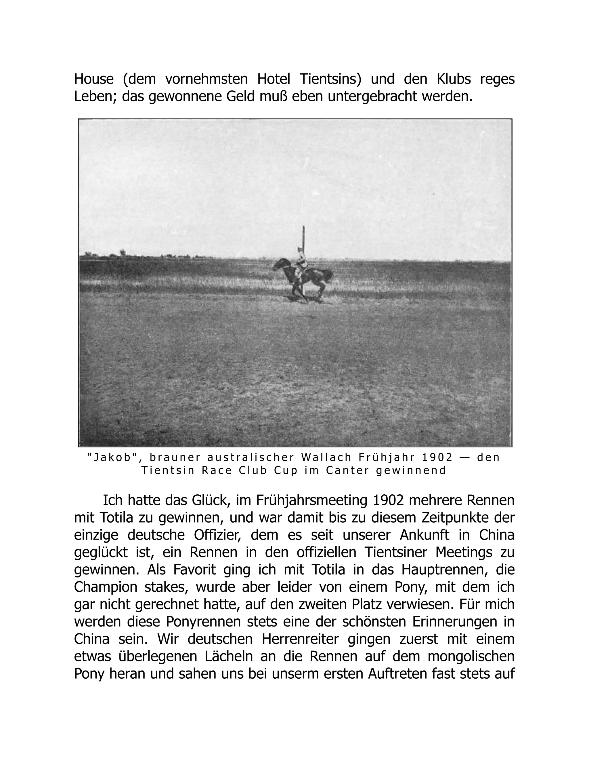 House (dem vornehmsten Hotel Tientsins) und den Klubs reges
Leben; das gewonnene Geld muß eben untergebracht werden.
" J a k o b " , b r a u n e r a u s t r a l i s c h e r W a l l a c h F r ü h j a h r 1 9 0 2 — d e n
T i e n t s i n R a c e C l u b C u p i m C a n t e r g e w i n n e n d
Ich hatte das Glück, im Frühjahrsmeeting 1902 mehrere Rennen
mit Totila zu gewinnen, und war damit bis zu diesem Zeitpunkte der
einzige deutsche Offizier, dem es seit unserer Ankunft in China
geglückt ist, ein Rennen in den offiziellen Tientsiner Meetings zu
gewinnen. Als Favorit ging ich mit Totila in das Hauptrennen, die
Champion stakes, wurde aber leider von einem Pony, mit dem ich
gar nicht gerechnet hatte, auf den zweiten Platz verwiesen. Für mich
werden diese Ponyrennen stets eine der schönsten Erinnerungen in
China sein. Wir deutschen Herrenreiter gingen zuerst mit einem
etwas überlegenen Lächeln an die Rennen auf dem mongolischen
Pony heran und sahen uns bei unserm ersten Auftreten fast stets auf
 