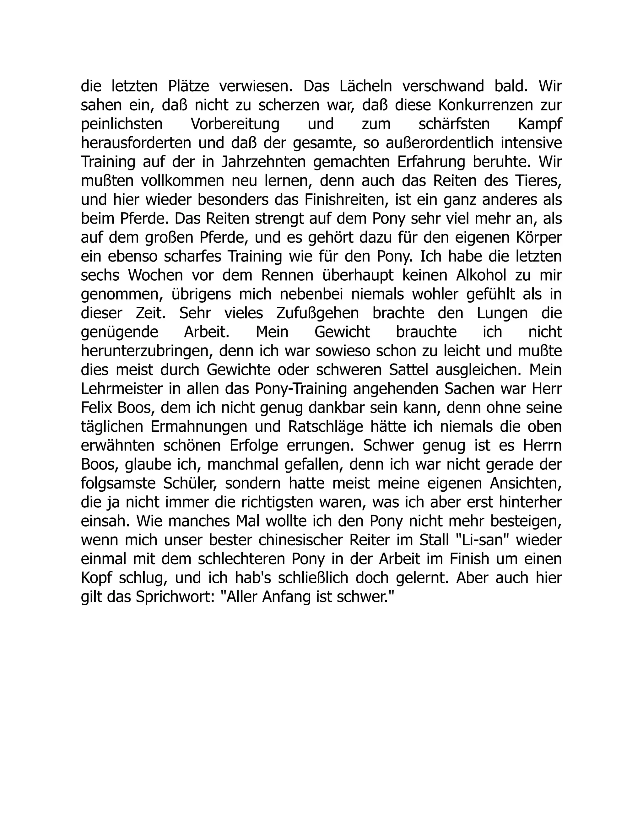 die letzten Plätze verwiesen. Das Lächeln verschwand bald. Wir
sahen ein, daß nicht zu scherzen war, daß diese Konkurrenzen zur
peinlichsten Vorbereitung und zum schärfsten Kampf
herausforderten und daß der gesamte, so außerordentlich intensive
Training auf der in Jahrzehnten gemachten Erfahrung beruhte. Wir
mußten vollkommen neu lernen, denn auch das Reiten des Tieres,
und hier wieder besonders das Finishreiten, ist ein ganz anderes als
beim Pferde. Das Reiten strengt auf dem Pony sehr viel mehr an, als
auf dem großen Pferde, und es gehört dazu für den eigenen Körper
ein ebenso scharfes Training wie für den Pony. Ich habe die letzten
sechs Wochen vor dem Rennen überhaupt keinen Alkohol zu mir
genommen, übrigens mich nebenbei niemals wohler gefühlt als in
dieser Zeit. Sehr vieles Zufußgehen brachte den Lungen die
genügende Arbeit. Mein Gewicht brauchte ich nicht
herunterzubringen, denn ich war sowieso schon zu leicht und mußte
dies meist durch Gewichte oder schweren Sattel ausgleichen. Mein
Lehrmeister in allen das Pony-Training angehenden Sachen war Herr
Felix Boos, dem ich nicht genug dankbar sein kann, denn ohne seine
täglichen Ermahnungen und Ratschläge hätte ich niemals die oben
erwähnten schönen Erfolge errungen. Schwer genug ist es Herrn
Boos, glaube ich, manchmal gefallen, denn ich war nicht gerade der
folgsamste Schüler, sondern hatte meist meine eigenen Ansichten,
die ja nicht immer die richtigsten waren, was ich aber erst hinterher
einsah. Wie manches Mal wollte ich den Pony nicht mehr besteigen,
wenn mich unser bester chinesischer Reiter im Stall "Li-san" wieder
einmal mit dem schlechteren Pony in der Arbeit im Finish um einen
Kopf schlug, und ich hab's schließlich doch gelernt. Aber auch hier
gilt das Sprichwort: "Aller Anfang ist schwer."
 