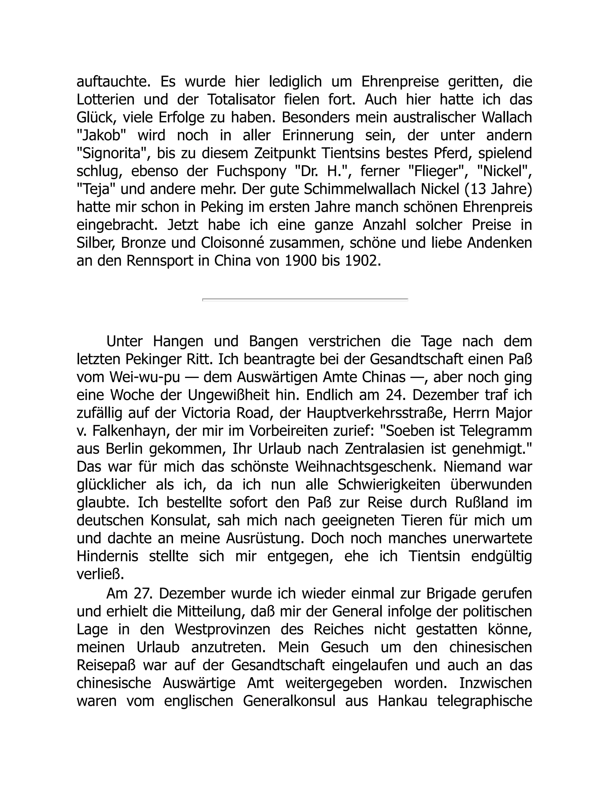 auftauchte. Es wurde hier lediglich um Ehrenpreise geritten, die
Lotterien und der Totalisator fielen fort. Auch hier hatte ich das
Glück, viele Erfolge zu haben. Besonders mein australischer Wallach
"Jakob" wird noch in aller Erinnerung sein, der unter andern
"Signorita", bis zu diesem Zeitpunkt Tientsins bestes Pferd, spielend
schlug, ebenso der Fuchspony "Dr. H.", ferner "Flieger", "Nickel",
"Teja" und andere mehr. Der gute Schimmelwallach Nickel (13 Jahre)
hatte mir schon in Peking im ersten Jahre manch schönen Ehrenpreis
eingebracht. Jetzt habe ich eine ganze Anzahl solcher Preise in
Silber, Bronze und Cloisonné zusammen, schöne und liebe Andenken
an den Rennsport in China von 1900 bis 1902.
Unter Hangen und Bangen verstrichen die Tage nach dem
letzten Pekinger Ritt. Ich beantragte bei der Gesandtschaft einen Paß
vom Wei-wu-pu — dem Auswärtigen Amte Chinas —, aber noch ging
eine Woche der Ungewißheit hin. Endlich am 24. Dezember traf ich
zufällig auf der Victoria Road, der Hauptverkehrsstraße, Herrn Major
v. Falkenhayn, der mir im Vorbeireiten zurief: "Soeben ist Telegramm
aus Berlin gekommen, Ihr Urlaub nach Zentralasien ist genehmigt."
Das war für mich das schönste Weihnachtsgeschenk. Niemand war
glücklicher als ich, da ich nun alle Schwierigkeiten überwunden
glaubte. Ich bestellte sofort den Paß zur Reise durch Rußland im
deutschen Konsulat, sah mich nach geeigneten Tieren für mich um
und dachte an meine Ausrüstung. Doch noch manches unerwartete
Hindernis stellte sich mir entgegen, ehe ich Tientsin endgültig
verließ.
Am 27. Dezember wurde ich wieder einmal zur Brigade gerufen
und erhielt die Mitteilung, daß mir der General infolge der politischen
Lage in den Westprovinzen des Reiches nicht gestatten könne,
meinen Urlaub anzutreten. Mein Gesuch um den chinesischen
Reisepaß war auf der Gesandtschaft eingelaufen und auch an das
chinesische Auswärtige Amt weitergegeben worden. Inzwischen
waren vom englischen Generalkonsul aus Hankau telegraphische
 