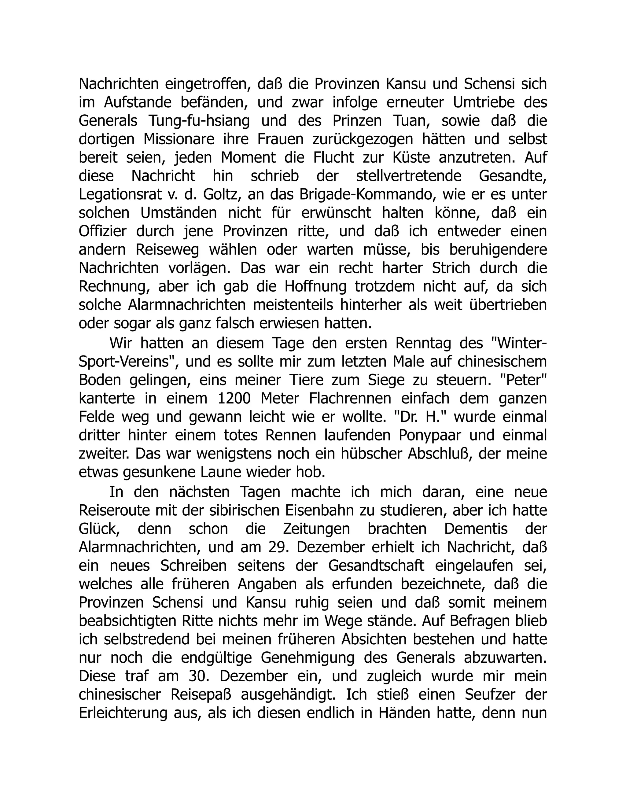 Nachrichten eingetroffen, daß die Provinzen Kansu und Schensi sich
im Aufstande befänden, und zwar infolge erneuter Umtriebe des
Generals Tung-fu-hsiang und des Prinzen Tuan, sowie daß die
dortigen Missionare ihre Frauen zurückgezogen hätten und selbst
bereit seien, jeden Moment die Flucht zur Küste anzutreten. Auf
diese Nachricht hin schrieb der stellvertretende Gesandte,
Legationsrat v. d. Goltz, an das Brigade-Kommando, wie er es unter
solchen Umständen nicht für erwünscht halten könne, daß ein
Offizier durch jene Provinzen ritte, und daß ich entweder einen
andern Reiseweg wählen oder warten müsse, bis beruhigendere
Nachrichten vorlägen. Das war ein recht harter Strich durch die
Rechnung, aber ich gab die Hoffnung trotzdem nicht auf, da sich
solche Alarmnachrichten meistenteils hinterher als weit übertrieben
oder sogar als ganz falsch erwiesen hatten.
Wir hatten an diesem Tage den ersten Renntag des "Winter-
Sport-Vereins", und es sollte mir zum letzten Male auf chinesischem
Boden gelingen, eins meiner Tiere zum Siege zu steuern. "Peter"
kanterte in einem 1200 Meter Flachrennen einfach dem ganzen
Felde weg und gewann leicht wie er wollte. "Dr. H." wurde einmal
dritter hinter einem totes Rennen laufenden Ponypaar und einmal
zweiter. Das war wenigstens noch ein hübscher Abschluß, der meine
etwas gesunkene Laune wieder hob.
In den nächsten Tagen machte ich mich daran, eine neue
Reiseroute mit der sibirischen Eisenbahn zu studieren, aber ich hatte
Glück, denn schon die Zeitungen brachten Dementis der
Alarmnachrichten, und am 29. Dezember erhielt ich Nachricht, daß
ein neues Schreiben seitens der Gesandtschaft eingelaufen sei,
welches alle früheren Angaben als erfunden bezeichnete, daß die
Provinzen Schensi und Kansu ruhig seien und daß somit meinem
beabsichtigten Ritte nichts mehr im Wege stände. Auf Befragen blieb
ich selbstredend bei meinen früheren Absichten bestehen und hatte
nur noch die endgültige Genehmigung des Generals abzuwarten.
Diese traf am 30. Dezember ein, und zugleich wurde mir mein
chinesischer Reisepaß ausgehändigt. Ich stieß einen Seufzer der
Erleichterung aus, als ich diesen endlich in Händen hatte, denn nun
 