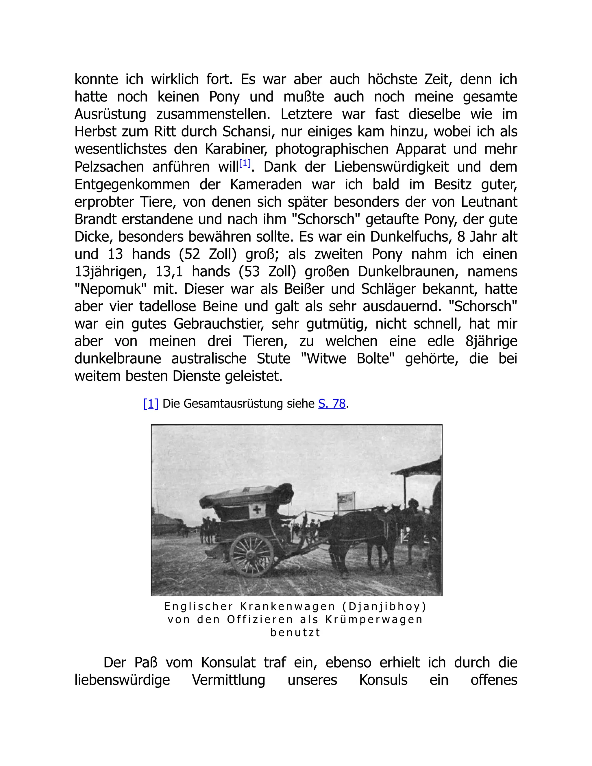 konnte ich wirklich fort. Es war aber auch höchste Zeit, denn ich
hatte noch keinen Pony und mußte auch noch meine gesamte
Ausrüstung zusammenstellen. Letztere war fast dieselbe wie im
Herbst zum Ritt durch Schansi, nur einiges kam hinzu, wobei ich als
wesentlichstes den Karabiner, photographischen Apparat und mehr
Pelzsachen anführen will[1]
. Dank der Liebenswürdigkeit und dem
Entgegenkommen der Kameraden war ich bald im Besitz guter,
erprobter Tiere, von denen sich später besonders der von Leutnant
Brandt erstandene und nach ihm "Schorsch" getaufte Pony, der gute
Dicke, besonders bewähren sollte. Es war ein Dunkelfuchs, 8 Jahr alt
und 13 hands (52 Zoll) groß; als zweiten Pony nahm ich einen
13jährigen, 13,1 hands (53 Zoll) großen Dunkelbraunen, namens
"Nepomuk" mit. Dieser war als Beißer und Schläger bekannt, hatte
aber vier tadellose Beine und galt als sehr ausdauernd. "Schorsch"
war ein gutes Gebrauchstier, sehr gutmütig, nicht schnell, hat mir
aber von meinen drei Tieren, zu welchen eine edle 8jährige
dunkelbraune australische Stute "Witwe Bolte" gehörte, die bei
weitem besten Dienste geleistet.
[1] Die Gesamtausrüstung siehe S. 78.
E n g l i s c h e r K r a n k e n w a g e n ( D j a n j i b h o y )
v o n d e n O f f i z i e r e n a l s K r ü m p e r w a g e n
b e n u t z t
Der Paß vom Konsulat traf ein, ebenso erhielt ich durch die
liebenswürdige Vermittlung unseres Konsuls ein offenes
 