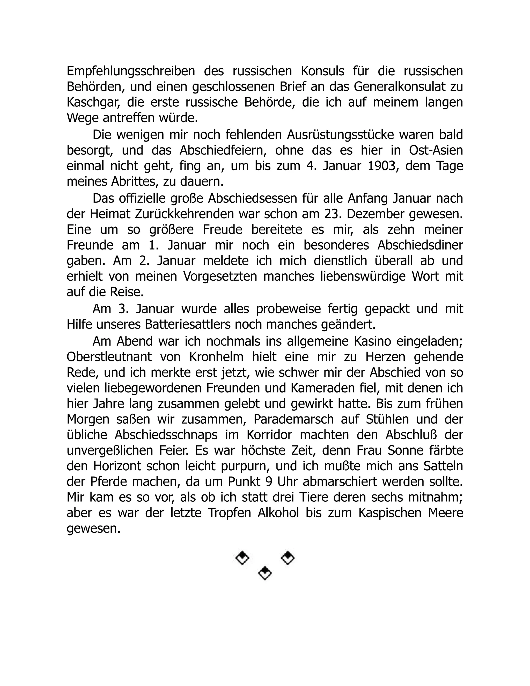 Empfehlungsschreiben des russischen Konsuls für die russischen
Behörden, und einen geschlossenen Brief an das Generalkonsulat zu
Kaschgar, die erste russische Behörde, die ich auf meinem langen
Wege antreffen würde.
Die wenigen mir noch fehlenden Ausrüstungsstücke waren bald
besorgt, und das Abschiedfeiern, ohne das es hier in Ost-Asien
einmal nicht geht, fing an, um bis zum 4. Januar 1903, dem Tage
meines Abrittes, zu dauern.
Das offizielle große Abschiedsessen für alle Anfang Januar nach
der Heimat Zurückkehrenden war schon am 23. Dezember gewesen.
Eine um so größere Freude bereitete es mir, als zehn meiner
Freunde am 1. Januar mir noch ein besonderes Abschiedsdiner
gaben. Am 2. Januar meldete ich mich dienstlich überall ab und
erhielt von meinen Vorgesetzten manches liebenswürdige Wort mit
auf die Reise.
Am 3. Januar wurde alles probeweise fertig gepackt und mit
Hilfe unseres Batteriesattlers noch manches geändert.
Am Abend war ich nochmals ins allgemeine Kasino eingeladen;
Oberstleutnant von Kronhelm hielt eine mir zu Herzen gehende
Rede, und ich merkte erst jetzt, wie schwer mir der Abschied von so
vielen liebegewordenen Freunden und Kameraden fiel, mit denen ich
hier Jahre lang zusammen gelebt und gewirkt hatte. Bis zum frühen
Morgen saßen wir zusammen, Parademarsch auf Stühlen und der
übliche Abschiedsschnaps im Korridor machten den Abschluß der
unvergeßlichen Feier. Es war höchste Zeit, denn Frau Sonne färbte
den Horizont schon leicht purpurn, und ich mußte mich ans Satteln
der Pferde machen, da um Punkt 9 Uhr abmarschiert werden sollte.
Mir kam es so vor, als ob ich statt drei Tiere deren sechs mitnahm;
aber es war der letzte Tropfen Alkohol bis zum Kaspischen Meere
gewesen.
 