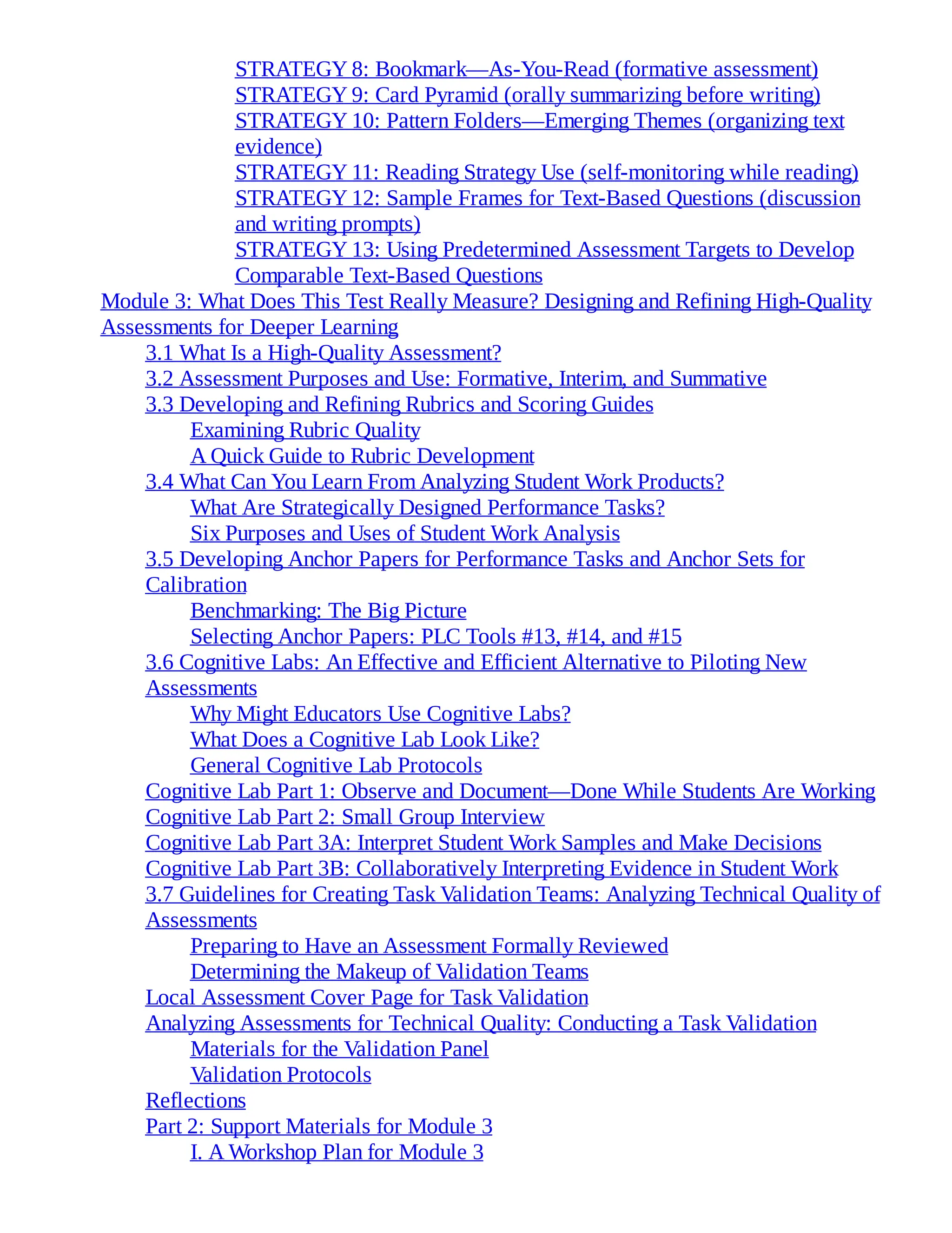 STRATEGY 8: Bookmark—As-You-Read (formative assessment)
STRATEGY 9: Card Pyramid (orally summarizing before writing)
STRATEGY 10: Pattern Folders—Emerging Themes (organizing text
evidence)
STRATEGY 11: Reading Strategy Use (self-monitoring while reading)
STRATEGY 12: Sample Frames for Text-Based Questions (discussion
and writing prompts)
STRATEGY 13: Using Predetermined Assessment Targets to Develop
Comparable Text-Based Questions
Module 3: What Does This Test Really Measure? Designing and Refining High-Quality
Assessments for Deeper Learning
3.1 What Is a High-Quality Assessment?
3.2 Assessment Purposes and Use: Formative, Interim, and Summative
3.3 Developing and Refining Rubrics and Scoring Guides
Examining Rubric Quality
A Quick Guide to Rubric Development
3.4 What Can You Learn From Analyzing Student Work Products?
What Are Strategically Designed Performance Tasks?
Six Purposes and Uses of Student Work Analysis
3.5 Developing Anchor Papers for Performance Tasks and Anchor Sets for
Calibration
Benchmarking: The Big Picture
Selecting Anchor Papers: PLC Tools #13, #14, and #15
3.6 Cognitive Labs: An Effective and Efficient Alternative to Piloting New
Assessments
Why Might Educators Use Cognitive Labs?
What Does a Cognitive Lab Look Like?
General Cognitive Lab Protocols
Cognitive Lab Part 1: Observe and Document—Done While Students Are Working
Cognitive Lab Part 2: Small Group Interview
Cognitive Lab Part 3A: Interpret Student Work Samples and Make Decisions
Cognitive Lab Part 3B: Collaboratively Interpreting Evidence in Student Work
3.7 Guidelines for Creating Task Validation Teams: Analyzing Technical Quality of
Assessments
Preparing to Have an Assessment Formally Reviewed
Determining the Makeup of Validation Teams
Local Assessment Cover Page for Task Validation
Analyzing Assessments for Technical Quality: Conducting a Task Validation
Materials for the Validation Panel
Validation Protocols
Reflections
Part 2: Support Materials for Module 3
I. A Workshop Plan for Module 3
 