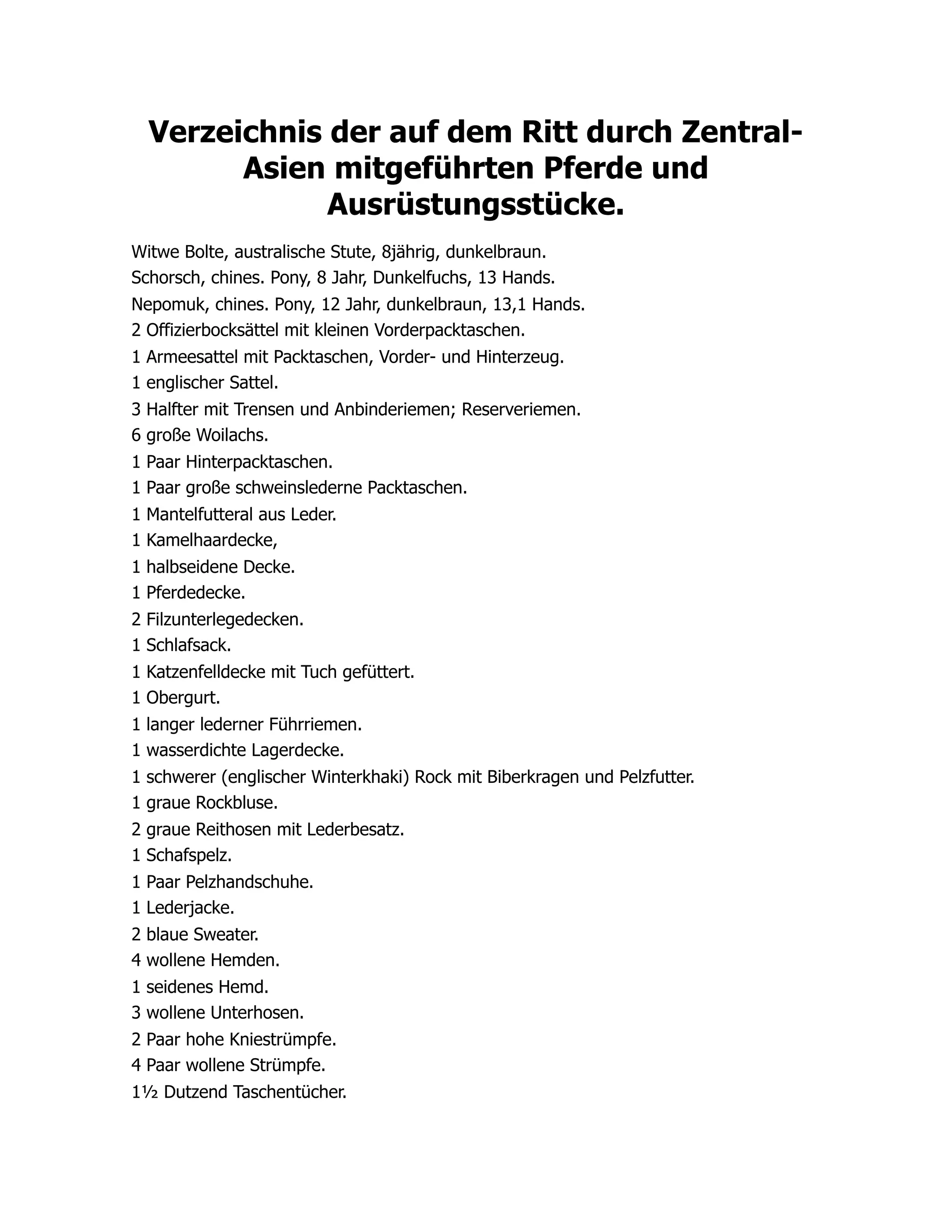 Verzeichnis der auf dem Ritt durch Zentral-
Asien mitgeführten Pferde und
Ausrüstungsstücke.
Witwe Bolte, australische Stute, 8jährig, dunkelbraun.
Schorsch, chines. Pony, 8 Jahr, Dunkelfuchs, 13 Hands.
Nepomuk, chines. Pony, 12 Jahr, dunkelbraun, 13,1 Hands.
2 Offizierbocksättel mit kleinen Vorderpacktaschen.
1 Armeesattel mit Packtaschen, Vorder- und Hinterzeug.
1 englischer Sattel.
3 Halfter mit Trensen und Anbinderiemen; Reserveriemen.
6 große Woilachs.
1 Paar Hinterpacktaschen.
1 Paar große schweinslederne Packtaschen.
1 Mantelfutteral aus Leder.
1 Kamelhaardecke,
1 halbseidene Decke.
1 Pferdedecke.
2 Filzunterlegedecken.
1 Schlafsack.
1 Katzenfelldecke mit Tuch gefüttert.
1 Obergurt.
1 langer lederner Führriemen.
1 wasserdichte Lagerdecke.
1 schwerer (englischer Winterkhaki) Rock mit Biberkragen und Pelzfutter.
1 graue Rockbluse.
2 graue Reithosen mit Lederbesatz.
1 Schafspelz.
1 Paar Pelzhandschuhe.
1 Lederjacke.
2 blaue Sweater.
4 wollene Hemden.
1 seidenes Hemd.
3 wollene Unterhosen.
2 Paar hohe Kniestrümpfe.
4 Paar wollene Strümpfe.
1½ Dutzend Taschentücher.
 