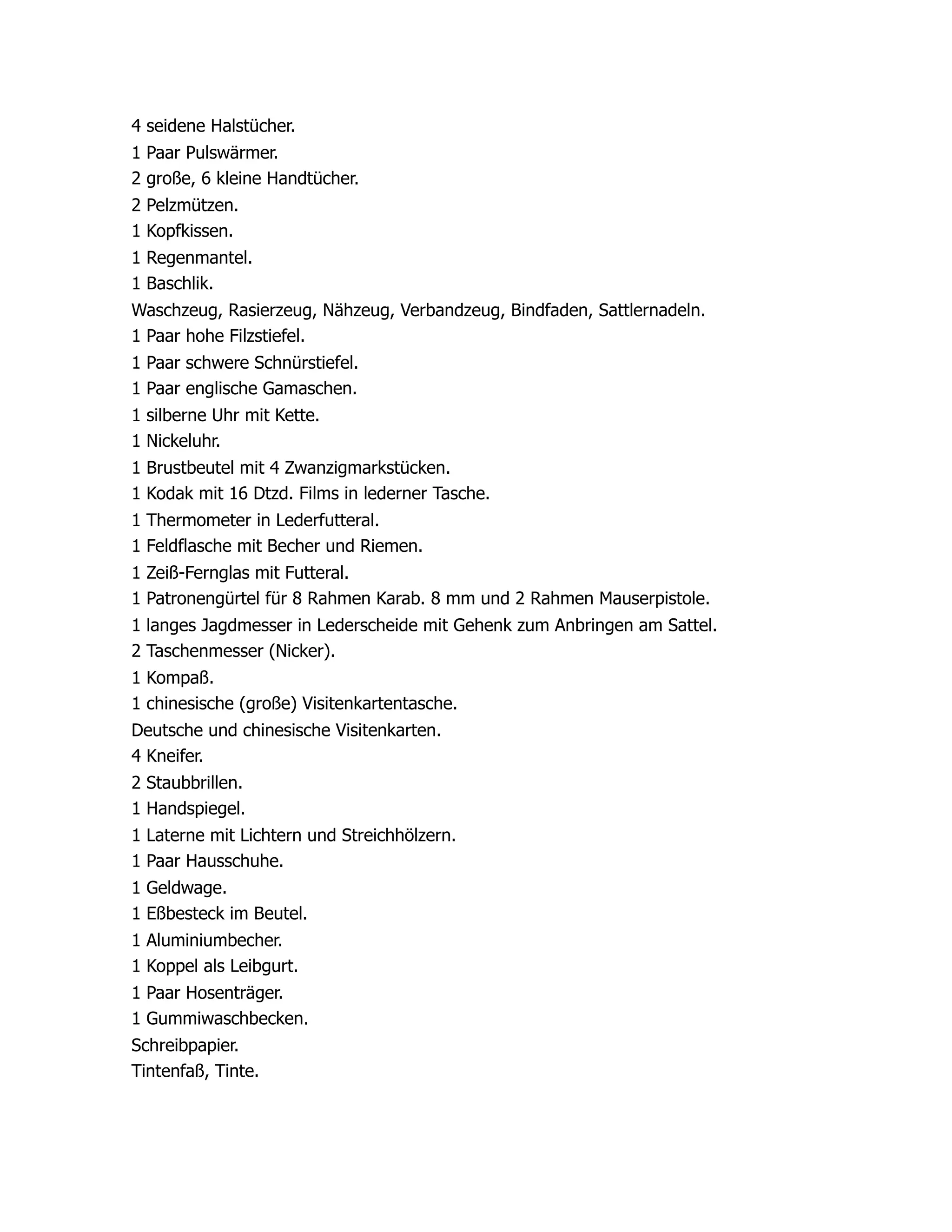 4 seidene Halstücher.
1 Paar Pulswärmer.
2 große, 6 kleine Handtücher.
2 Pelzmützen.
1 Kopfkissen.
1 Regenmantel.
1 Baschlik.
Waschzeug, Rasierzeug, Nähzeug, Verbandzeug, Bindfaden, Sattlernadeln.
1 Paar hohe Filzstiefel.
1 Paar schwere Schnürstiefel.
1 Paar englische Gamaschen.
1 silberne Uhr mit Kette.
1 Nickeluhr.
1 Brustbeutel mit 4 Zwanzigmarkstücken.
1 Kodak mit 16 Dtzd. Films in lederner Tasche.
1 Thermometer in Lederfutteral.
1 Feldflasche mit Becher und Riemen.
1 Zeiß-Fernglas mit Futteral.
1 Patronengürtel für 8 Rahmen Karab. 8 mm und 2 Rahmen Mauserpistole.
1 langes Jagdmesser in Lederscheide mit Gehenk zum Anbringen am Sattel.
2 Taschenmesser (Nicker).
1 Kompaß.
1 chinesische (große) Visitenkartentasche.
Deutsche und chinesische Visitenkarten.
4 Kneifer.
2 Staubbrillen.
1 Handspiegel.
1 Laterne mit Lichtern und Streichhölzern.
1 Paar Hausschuhe.
1 Geldwage.
1 Eßbesteck im Beutel.
1 Aluminiumbecher.
1 Koppel als Leibgurt.
1 Paar Hosenträger.
1 Gummiwaschbecken.
Schreibpapier.
Tintenfaß, Tinte.
 