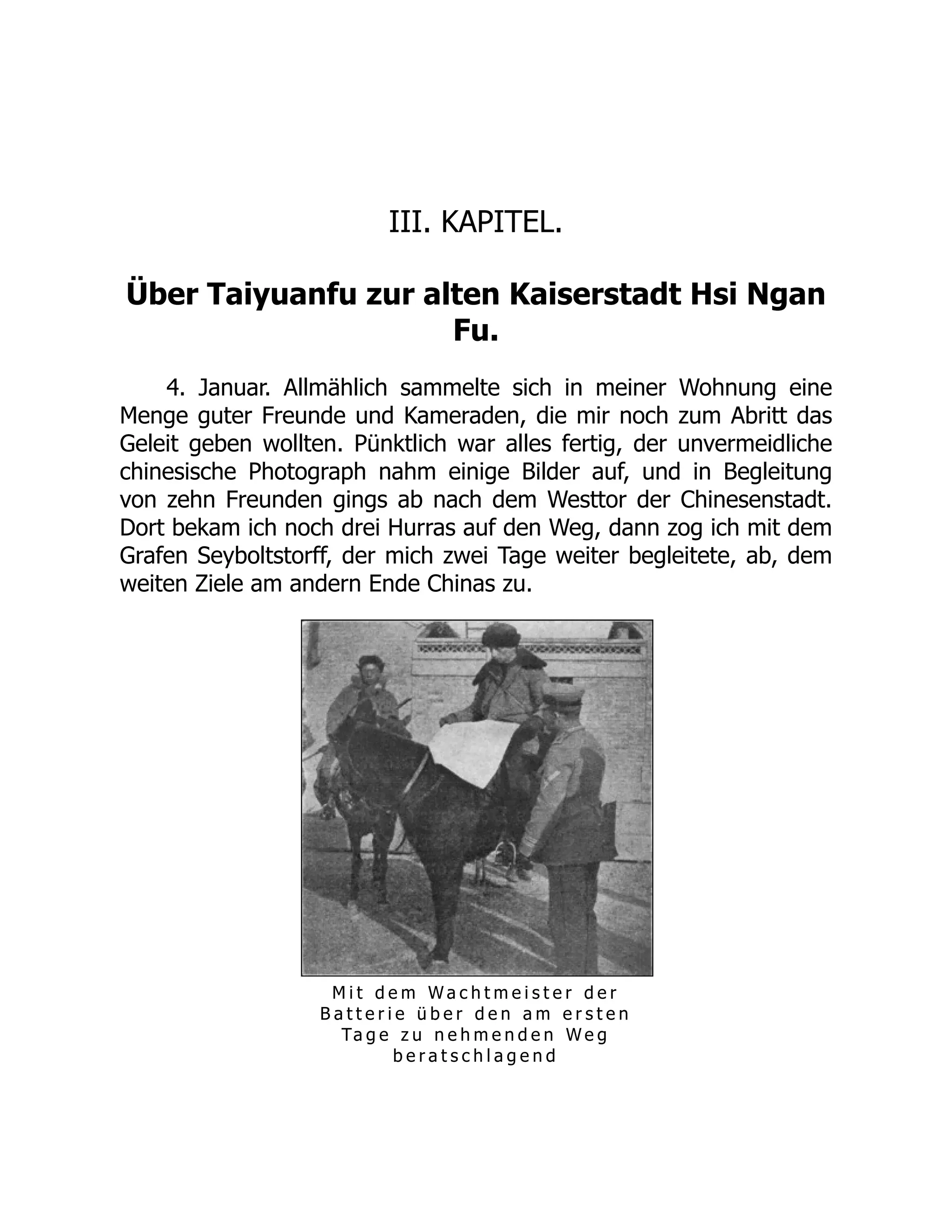 III. KAPITEL.
Über Taiyuanfu zur alten Kaiserstadt Hsi Ngan
Fu.
4. Januar. Allmählich sammelte sich in meiner Wohnung eine
Menge guter Freunde und Kameraden, die mir noch zum Abritt das
Geleit geben wollten. Pünktlich war alles fertig, der unvermeidliche
chinesische Photograph nahm einige Bilder auf, und in Begleitung
von zehn Freunden gings ab nach dem Westtor der Chinesenstadt.
Dort bekam ich noch drei Hurras auf den Weg, dann zog ich mit dem
Grafen Seyboltstorff, der mich zwei Tage weiter begleitete, ab, dem
weiten Ziele am andern Ende Chinas zu.
M i t d e m W a c h t m e i s t e r d e r
B a t t e r i e ü b e r d e n a m e r s t e n
Ta g e z u n e h m e n d e n W e g
b e r a t s c h l a g e n d
 