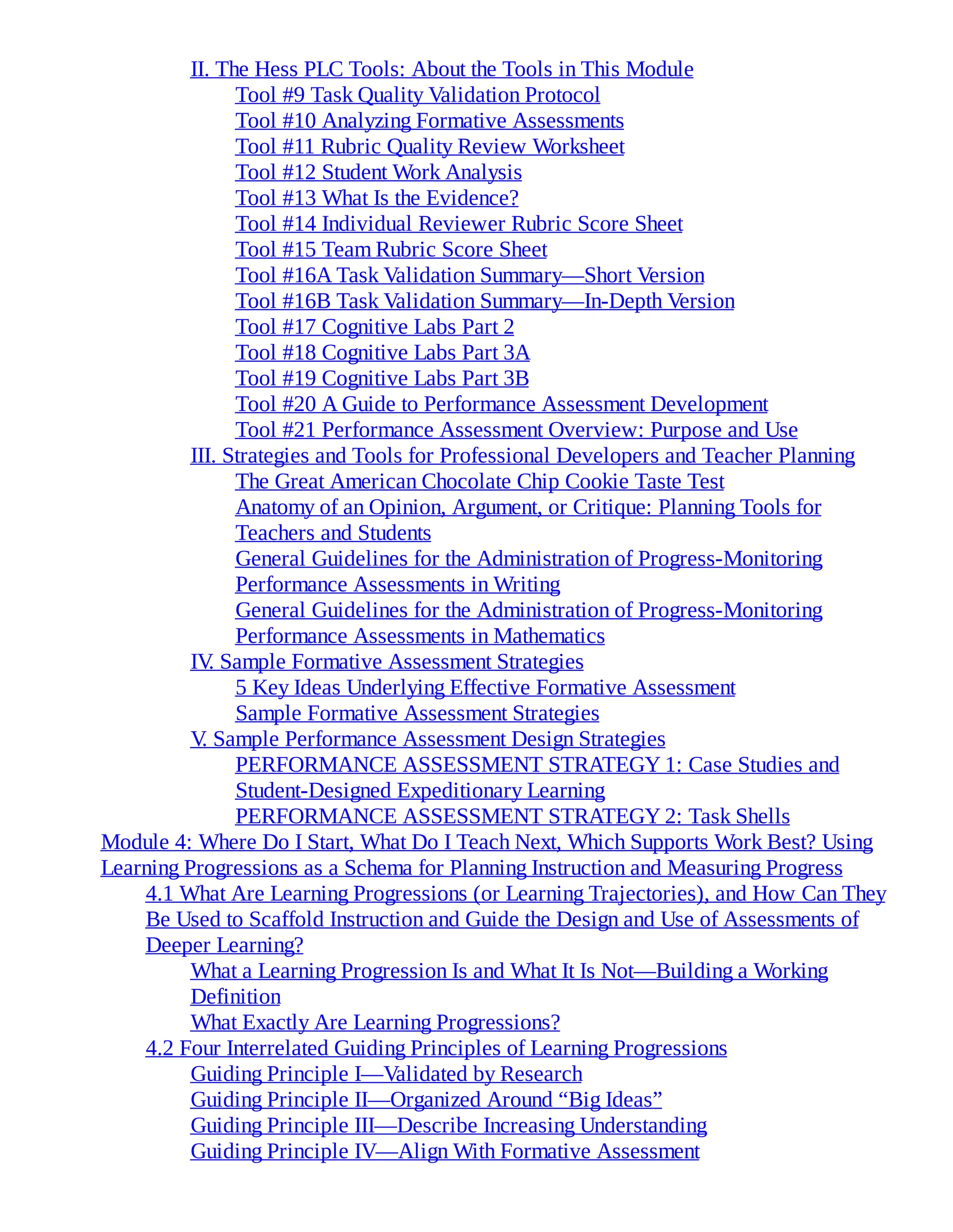 II. The Hess PLC Tools: About the Tools in This Module
Tool #9 Task Quality Validation Protocol
Tool #10 Analyzing Formative Assessments
Tool #11 Rubric Quality Review Worksheet
Tool #12 Student Work Analysis
Tool #13 What Is the Evidence?
Tool #14 Individual Reviewer Rubric Score Sheet
Tool #15 Team Rubric Score Sheet
Tool #16A Task Validation Summary—Short Version
Tool #16B Task Validation Summary—In-Depth Version
Tool #17 Cognitive Labs Part 2
Tool #18 Cognitive Labs Part 3A
Tool #19 Cognitive Labs Part 3B
Tool #20 A Guide to Performance Assessment Development
Tool #21 Performance Assessment Overview: Purpose and Use
III. Strategies and Tools for Professional Developers and Teacher Planning
The Great American Chocolate Chip Cookie Taste Test
Anatomy of an Opinion, Argument, or Critique: Planning Tools for
Teachers and Students
General Guidelines for the Administration of Progress-Monitoring
Performance Assessments in Writing
General Guidelines for the Administration of Progress-Monitoring
Performance Assessments in Mathematics
IV
. Sample Formative Assessment Strategies
5 Key Ideas Underlying Effective Formative Assessment
Sample Formative Assessment Strategies
V
. Sample Performance Assessment Design Strategies
PERFORMANCE ASSESSMENT STRATEGY 1: Case Studies and
Student-Designed Expeditionary Learning
PERFORMANCE ASSESSMENT STRATEGY 2: Task Shells
Module 4: Where Do I Start, What Do I Teach Next, Which Supports Work Best? Using
Learning Progressions as a Schema for Planning Instruction and Measuring Progress
4.1 What Are Learning Progressions (or Learning Trajectories), and How Can They
Be Used to Scaffold Instruction and Guide the Design and Use of Assessments of
Deeper Learning?
What a Learning Progression Is and What It Is Not—Building a Working
Definition
What Exactly Are Learning Progressions?
4.2 Four Interrelated Guiding Principles of Learning Progressions
Guiding Principle I—Validated by Research
Guiding Principle II—Organized Around “Big Ideas”
Guiding Principle III—Describe Increasing Understanding
Guiding Principle IV—Align With Formative Assessment
 