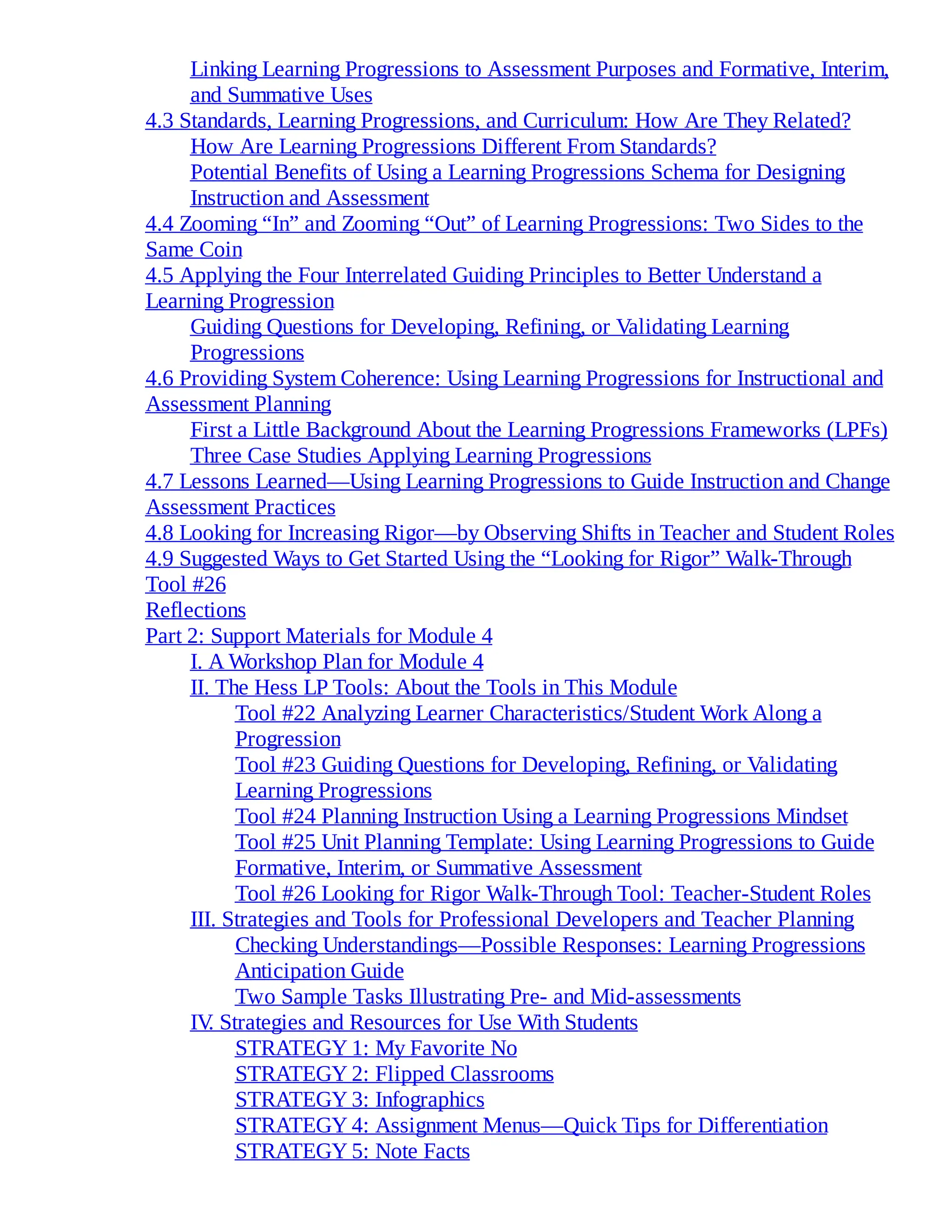 Linking Learning Progressions to Assessment Purposes and Formative, Interim,
and Summative Uses
4.3 Standards, Learning Progressions, and Curriculum: How Are They Related?
How Are Learning Progressions Different From Standards?
Potential Benefits of Using a Learning Progressions Schema for Designing
Instruction and Assessment
4.4 Zooming “In” and Zooming “Out” of Learning Progressions: Two Sides to the
Same Coin
4.5 Applying the Four Interrelated Guiding Principles to Better Understand a
Learning Progression
Guiding Questions for Developing, Refining, or Validating Learning
Progressions
4.6 Providing System Coherence: Using Learning Progressions for Instructional and
Assessment Planning
First a Little Background About the Learning Progressions Frameworks (LPFs)
Three Case Studies Applying Learning Progressions
4.7 Lessons Learned—Using Learning Progressions to Guide Instruction and Change
Assessment Practices
4.8 Looking for Increasing Rigor—by Observing Shifts in Teacher and Student Roles
4.9 Suggested Ways to Get Started Using the “Looking for Rigor” Walk-Through
Tool #26
Reflections
Part 2: Support Materials for Module 4
I. A Workshop Plan for Module 4
II. The Hess LP Tools: About the Tools in This Module
Tool #22 Analyzing Learner Characteristics/Student Work Along a
Progression
Tool #23 Guiding Questions for Developing, Refining, or Validating
Learning Progressions
Tool #24 Planning Instruction Using a Learning Progressions Mindset
Tool #25 Unit Planning Template: Using Learning Progressions to Guide
Formative, Interim, or Summative Assessment
Tool #26 Looking for Rigor Walk-Through Tool: Teacher-Student Roles
III. Strategies and Tools for Professional Developers and Teacher Planning
Checking Understandings—Possible Responses: Learning Progressions
Anticipation Guide
Two Sample Tasks Illustrating Pre- and Mid-assessments
IV
. Strategies and Resources for Use With Students
STRATEGY 1: My Favorite No
STRATEGY 2: Flipped Classrooms
STRATEGY 3: Infographics
STRATEGY 4: Assignment Menus—Quick Tips for Differentiation
STRATEGY 5: Note Facts
 