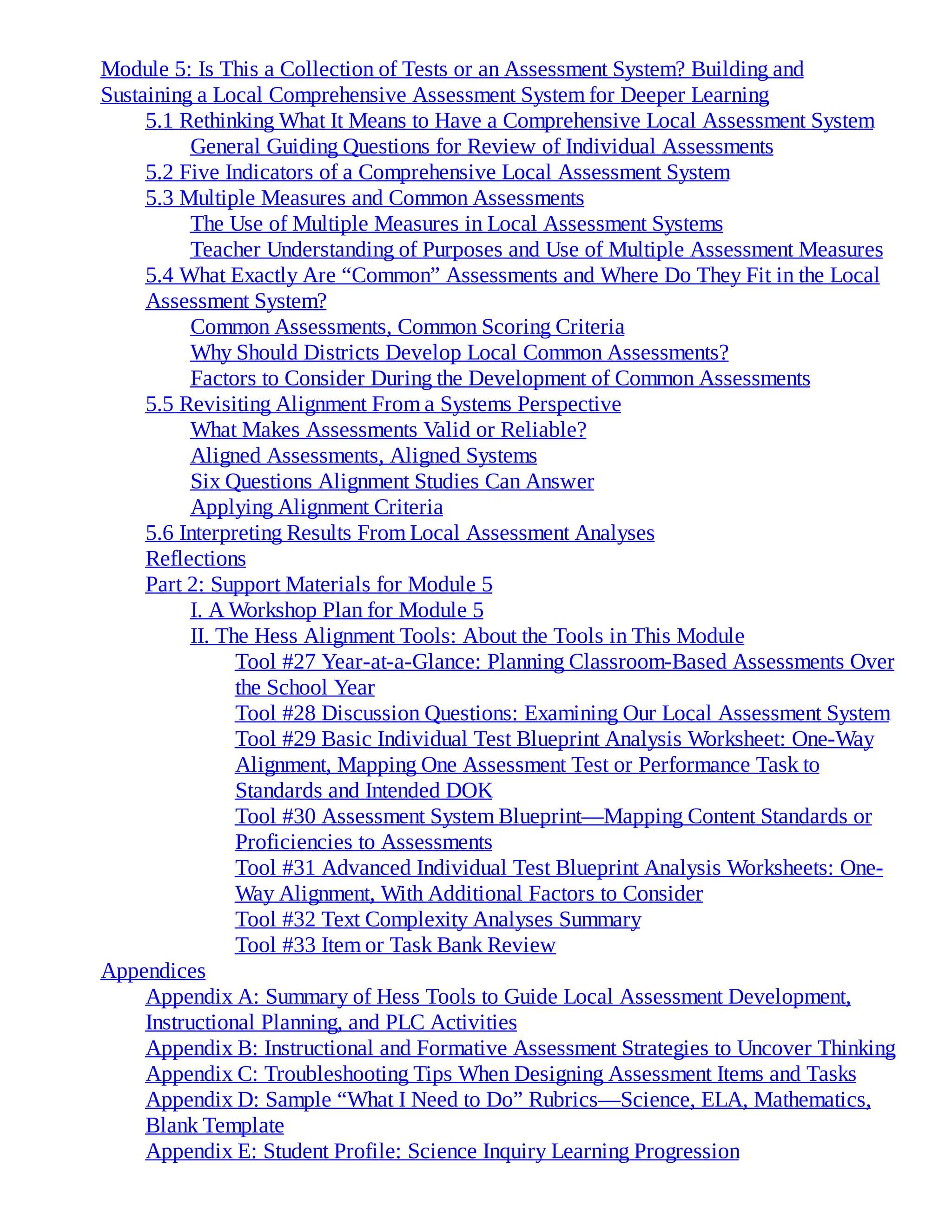 Module 5: Is This a Collection of Tests or an Assessment System? Building and
Sustaining a Local Comprehensive Assessment System for Deeper Learning
5.1 Rethinking What It Means to Have a Comprehensive Local Assessment System
General Guiding Questions for Review of Individual Assessments
5.2 Five Indicators of a Comprehensive Local Assessment System
5.3 Multiple Measures and Common Assessments
The Use of Multiple Measures in Local Assessment Systems
Teacher Understanding of Purposes and Use of Multiple Assessment Measures
5.4 What Exactly Are “Common” Assessments and Where Do They Fit in the Local
Assessment System?
Common Assessments, Common Scoring Criteria
Why Should Districts Develop Local Common Assessments?
Factors to Consider During the Development of Common Assessments
5.5 Revisiting Alignment From a Systems Perspective
What Makes Assessments Valid or Reliable?
Aligned Assessments, Aligned Systems
Six Questions Alignment Studies Can Answer
Applying Alignment Criteria
5.6 Interpreting Results From Local Assessment Analyses
Reflections
Part 2: Support Materials for Module 5
I. A Workshop Plan for Module 5
II. The Hess Alignment Tools: About the Tools in This Module
Tool #27 Year-at-a-Glance: Planning Classroom-Based Assessments Over
the School Year
Tool #28 Discussion Questions: Examining Our Local Assessment System
Tool #29 Basic Individual Test Blueprint Analysis Worksheet: One-Way
Alignment, Mapping One Assessment Test or Performance Task to
Standards and Intended DOK
Tool #30 Assessment System Blueprint—Mapping Content Standards or
Proficiencies to Assessments
Tool #31 Advanced Individual Test Blueprint Analysis Worksheets: One-
Way Alignment, With Additional Factors to Consider
Tool #32 Text Complexity Analyses Summary
Tool #33 Item or Task Bank Review
Appendices
Appendix A: Summary of Hess Tools to Guide Local Assessment Development,
Instructional Planning, and PLC Activities
Appendix B: Instructional and Formative Assessment Strategies to Uncover Thinking
Appendix C: Troubleshooting Tips When Designing Assessment Items and Tasks
Appendix D: Sample “What I Need to Do” Rubrics—Science, ELA, Mathematics,
Blank Template
Appendix E: Student Profile: Science Inquiry Learning Progression
 