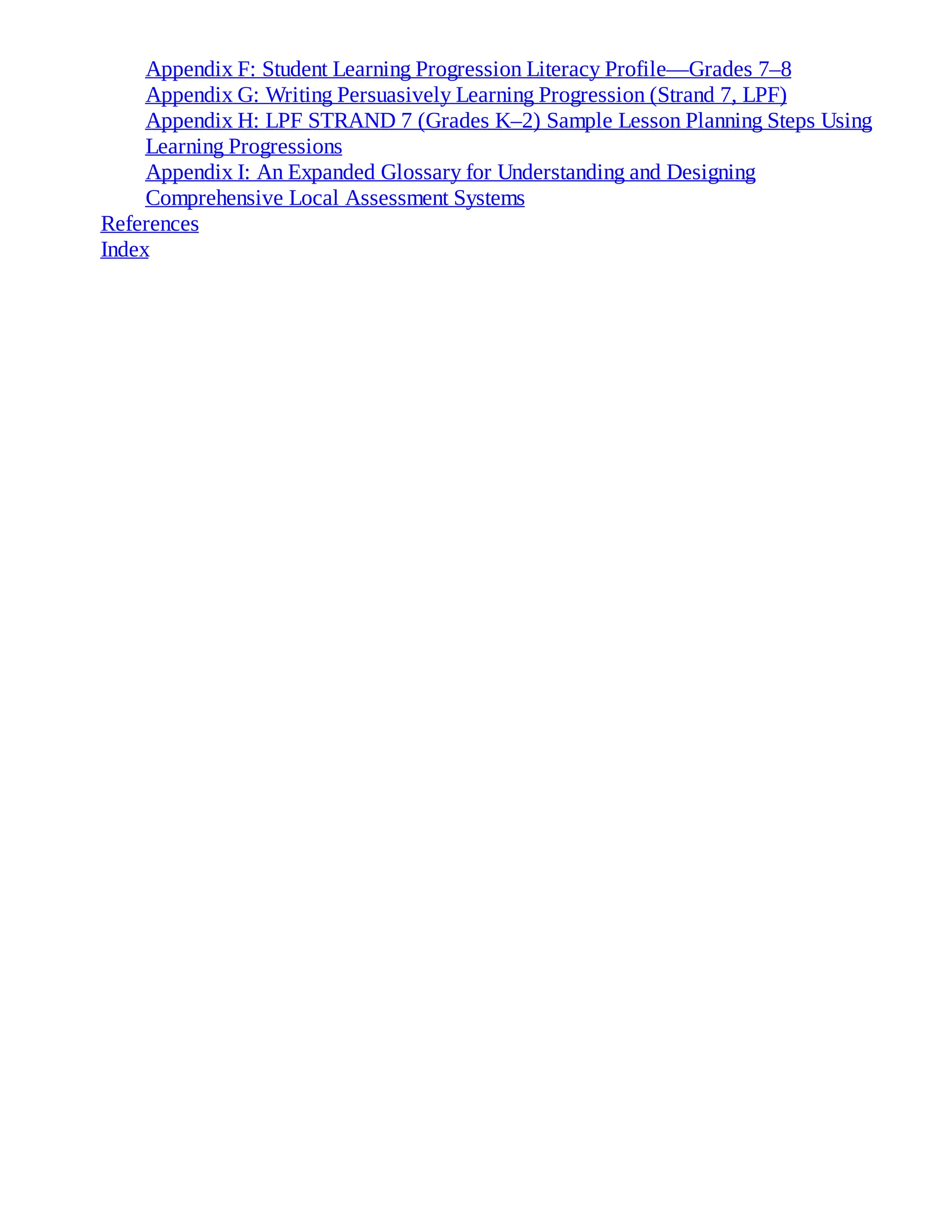 Appendix F: Student Learning Progression Literacy Profile—Grades 7–8
Appendix G: Writing Persuasively Learning Progression (Strand 7, LPF)
Appendix H: LPF STRAND 7 (Grades K–2) Sample Lesson Planning Steps Using
Learning Progressions
Appendix I: An Expanded Glossary for Understanding and Designing
Comprehensive Local Assessment Systems
References
Index
 