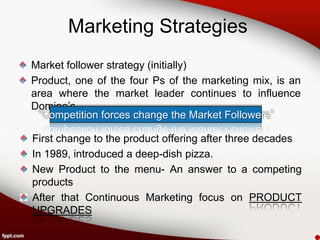 Marketing Strategies
Market follower strategy (initially)
Product, one of the four Ps of the marketing mix, is an
area where the market leader continues to influence
Domino’s.
 “Competition forces change the Market Followers”

First change to the product offering after three decades
In 1989, introduced a deep-dish pizza.
New Product to the menu- An answer to a competing
products
After that Continuous Marketing focus on PRODUCT
UPGRADES
 