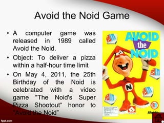 Avoid the Noid Game
• A computer game was
  released in 1989 called
  Avoid the Noid.
• Object: To deliver a pizza
  within a half-hour time limit
• On May 4, 2011, the 25th
  Birthday of the Noid is
  celebrated with a video
  game "The Noid's Super
  Pizza Shootout“ honor to
  "Avoid the Noid”
 