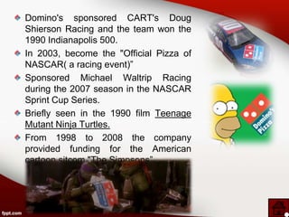 Domino's sponsored CART's Doug
Shierson Racing and the team won the
1990 Indianapolis 500.
In 2003, become the "Official Pizza of
NASCAR( a racing event)”
Sponsored Michael Waltrip Racing
during the 2007 season in the NASCAR
Sprint Cup Series.
Briefly seen in the 1990 film Teenage
Mutant Ninja Turtles.
From 1998 to 2008 the company
provided funding for the American
cartoon sitcom "The Simpsons”.
 